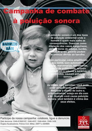 Campanha de combate
     à poluição sonora
                                                     A poluição sonora é um dos tipos
                                                       de poluição ambiental onde o
                                                       homem é quem mais sofre as
                                                      consequências. Doenças como
                                                     dilatação dos vasos sanguíneos,
                                                     stress, dores de cabeça, surdez,
                                                       irritação e até gastrite podem
                                                       acontecer devido ao barulho.

                                                     Som particular, caixa amplificada
                                                        dos bares, som automotivo,
                                                    igrejas, marcenarias, serralherias,
                                                       carros de publicidade, quando
                                                      extrapolam o volume e horários
                                                        permitidos, causam poluição
                                                                  sonora.


                                                    As vezes, sem perceber, você pode
                                                      estar atrapalhando as pessoas.
                                                       Respeite o direito do outro e,
                                                    principalmente, esteja em dia com
                                                    a lei. Quando você causa poluição
                                                    sonora, você também é vítima dos
                                                                seus efeitos.




Disk denúncia: 3346-8189/8187, 3346-4037, 3346-4644, 3346-1456
Órgãos fiscalizadores: Polícia Civil, Militar, DMTT e SEMMA
 
