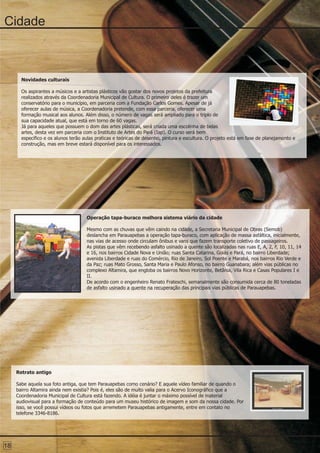 Cidade



       Novidades culturais

       Os aspirantes a músicos e a artistas plásticos vão gostar dos novos projetos da prefeitura
       realizados através da Coordenadoria Municipal de Cultura. O primeiro deles é trazer um
       conservatório para o município, em parceria com a Fundação Carlos Gomes. Apesar de já
       oferecer aulas de música, a Coordenadoria pretende, com essa parceria, oferecer uma
       formação musical aos alunos. Além disso, o número de vagas será ampliado para o triplo de
       sua capacidade atual, que está em torno de 60 vagas.
       Já para aqueles que possuem o dom das artes plásticas, será criada uma escolinha de belas
       artes, desta vez em parceria com o Instituto de Artes do Pará (Iap). O curso será bem
       específico e os alunos terão aulas praticas e teóricas de desenho, pintura e escultura. O projeto está em fase de planejamento e
       construção, mas em breve estará disponível para os interessados.




                                     Operação tapa-buraco melhora sistema viário da cidade

                                     Mesmo com as chuvas que vêm caindo na cidade, a Secretaria Municipal de Obras (Semob)
                                     deslancha em Parauapebas a operação tapa-buraco, com aplicação de massa asfáltica, inicialmente,
                                     nas vias de acesso onde circulam ônibus e vans que fazem transporte coletivo de passageiros.
                                     As pistas que vêm recebendo asfalto usinado a quente são localizadas nas ruas E, A, 2, F, 10, 11, 14
                                     e 16, nos bairros Cidade Nova e União; ruas Santa Catarina, Goiás e Pará, no bairro Liberdade;
                                     avenida Liberdade e ruas do Comércio, Rio de Janeiro, Sol Poente e Marabá, nos bairros Rio Verde e
                                     da Paz; ruas Mato Grosso, Santa Maria e Paulo Afonso, no bairro Guanabara; além vias públicas no
                                     complexo Altamira, que engloba os bairros Novo Horizonte, Betânia, Vila Rica e Casas Populares I e
                                     II.
                                     De acordo com o engenheiro Renato Frateschi, semanalmente são consumida cerca de 80 toneladas
                                     de asfalto usinado a quente na recuperação das principais vias públicas de Parauapebas.




     Retrato antigo

     Sabe aquela sua foto antiga, que tem Parauapebas como cenário? E aquele vídeo familiar de quando o
     bairro Altamira ainda nem existia? Pois é, eles são de muito valia para o Acervo Iconográfico que a
     Coordenadoria Municipal de Cultura está fazendo. A idéia é juntar o máximo possível de material
     audiovisual para a formação de conteúdo para um museu histórico de imagem e som da nossa cidade. Por
     isso, se você possui vídeos ou fotos que arremetem Parauapebas antigamente, entre em contato no
     telefone 3346-8186.




18
 