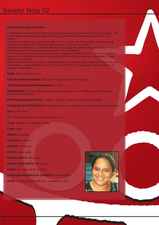 Sevidor Nota 10

     Semob destaca figura feminina

     A Secretaria Municipal de Obras (Semob), que possui em seus quadros mais homens que mulheres, não
     poderia deixar de destacar uma figura feminina na primeira edição desta revista, que traz o tema
     “Mulher”.
     Trata-se da servidora Vera Lúcia Pereira Leite, 37 anos, casada, mãe de três filhos, lotada na área de
     serviços gerais desde 2005, tendo já prestado serviço no Gabinete do prefeito.
     Evangélica e residente na rua JK, bairro Rio Verde, Vera Lúcia se considera uma pessoa alegre e feliz com
     a família que tem e os amigos que possui, dentro e fora do trabalho.
     Ela conta que tem um bom relacionamento com os colegas de trabalho, do menor ao maior graduado,
     “onde me sinto como se estivesse em casa, pois respeito e atendo a todos com cordialidade, e todos
     também me respeitam”.
     Vera Lúcia aproveita para agradecer a oportunidade de ser escolhida pelos colegas de trabalho para estar
     neste espaço e deseja felicidade a todos. “A todas as mulheres de Parauapebas, desejo muita paz no
     coração e muita saúde”.

     NOME: Vera Lucia Pereira Leite

     FUNÇÃO COMO SERVIDORA: Zelar pelo meu cargo e patrimônio público

     TEMPO QUE MORA EM PARAUAPEBAS: 22 anos

     PARAUAPEBAS É: Uma cidade que a cada dia está crescendo, se m modificando e melhorando a
     convivência e o ambiente

     EM PARAUAPEBAS GOSTO DE : Passear, ir a igreja, conhecer novos lugares na cidade

     TRABALHAR NA PREFEITURA É: Muito bom, porque me identifico com os trabalhos por ela realizados

     ÍDOLO: Não tenho

     TV: Tenho assistido jornais e notícias de última hora

     FILME: Romances. O preferido é Titanic

     LIVRO: Bíblia

     MÚSICA: Evangélica

     CULINÁRIA: Massas

     ESPORTE: Caminhada

     PAIXÃO: Minha igreja

     PESSOA BONITA: Minha mãe

     PESSOA INTELIGENTE: Minha filha

     SONHO: Ver minha família na igreja

     LUGAR QUE GOSTARIA DE CONHECER: Estados Unidos

     FRASE: O sonho nos dá aquilo que a realidade nos nega




20
 