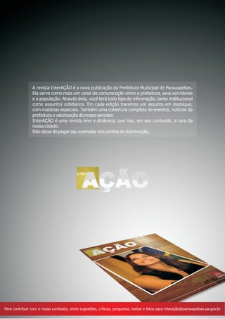 A revista InterAÇÃO é a nova publicação da Prefeitura Municipal de Parauapebas.
                Ela serve como mais um canal de comunicação entre a prefeitura, seus servidores
                e a população. Através dela, você terá todo tipo de informação, tanto institucional
                como assuntos cotidianos. Em cada edição traremos um assunto em destaque,
                com matérias especiais. Também uma cobertura completa de eventos, notícias da
                prefeitura e valorização do nosso servidor.
                InterAÇÃO é uma revista leve e dinâmica, que traz, em seu conteúdo, a cara da
                nossa cidade.
                Não deixe de pegar seu exemplar nos pontos de distribuição.




                                          inter

                                             AÇÃO




Para contribuir com o nosso conteúdo, envie sugestões, críticas, perguntas, textos e fotos para interação@parauapebas.pa.gov.br
 