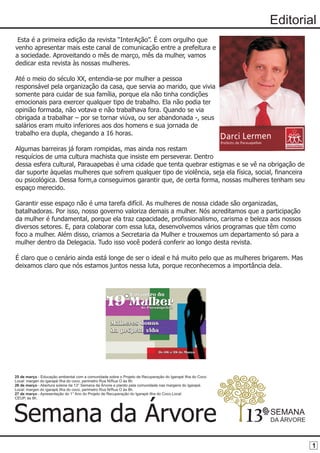 Editorial
 Esta é a primeira edição da revista “InterAção”. É com orgulho que
venho apresentar mais este canal de comunicação entre a prefeitura e
a sociedade. Aproveitando o mês de março, mês da mulher, vamos
dedicar esta revista às nossas mulheres.

Até o meio do século XX, entendia-se por mulher a pessoa
responsável pela organização da casa, que servia ao marido, que vivia
somente para cuidar de sua família, porque ela não tinha condições
emocionais para exercer qualquer tipo de trabalho. Ela não podia ter
opinião formada, não votava e não trabalhava fora. Quando se via
obrigada a trabalhar – por se tornar viúva, ou ser abandonada -, seus
salários eram muito inferiores aos dos homens e sua jornada de
trabalho era dupla, chegando a 16 horas.

Algumas barreiras já foram rompidas, mas ainda nos restam
resquícios de uma cultura machista que insiste em perseverar. Dentro
dessa esfera cultural, Parauapebas é uma cidade que tenta quebrar estigmas e se vê na obrigação de
dar suporte àquelas mulheres que sofrem qualquer tipo de violência, seja ela física, social, financeira
ou psicológica. Dessa form,a conseguimos garantir que, de certa forma, nossas mulheres tenham seu
espaço merecido.

Garantir esse espaço não é uma tarefa difícil. As mulheres de nossa cidade são organizadas,
batalhadoras. Por isso, nosso governo valoriza demais a mulher. Nós acreditamos que a participação
da mulher é fundamental, porque ela traz capacidade, profissionalismo, carisma e beleza aos nossos
diversos setores. E, para colaborar com essa luta, desenvolvemos vários programas que têm como
foco a mulher. Além disso, criamos a Secretaria da Mulher e trouxemos um departamento só para a
mulher dentro da Delegacia. Tudo isso você poderá conferir ao longo desta revista.

É claro que o cenário ainda está longe de ser o ideal e há muito pelo que as mulheres brigarem. Mas
deixamos claro que nós estamos juntos nessa luta, porque reconhecemos a importância dela.




25 de março - Educação ambiental com a comunidade sobre o Projeto de Recuperação do Igarapé Ilha do Coco.
Local: margen do igarapé Ilha do coco, perimetro Rua N/Rua O às 8h.
26 de março - Abertura solene da 13° Semana da Árvore e plantio pela comunidade nas margens do Igarapé.
Local: margen do igarapé Ilha do coco, perimetro Rua N/Rua O às 8h.
27 de março - Apresentação do 1° Ano do Projeto de Recuperação do Igarapé Ilha do Coco.Local:
CEUP, às 8h.




Semana da Árvore                                                                                            13   SEMANA
                                                                                                                 DA ÁRVORE



                                                                                                                             1
 
