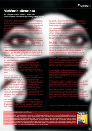 Especial
Violência silenciosa
As vítimas fazem silêncio, mas são
prontamente socorridas quando pedem ajuda
Estima-se que mais da metade das mulheres agredidas sofrem                          fora de casa e foram violentadas sexualmente, às vezes até
caladas e não pedem ajuda. Para elas, é difícil dar um basta na                     pelo padrasto, e depois de uma dessas situações foi para um
situação. Muitas sentem vergonha ou dependem emocional ou                           casamento e começou a sofrer também, sendo que já estava
financeiramente do agressor; outras acham que “foi só daquela                       desestruturada emocionalmente”, explica a psicóloga.
vez” ou que, no fundo, são elas as culpadas pela violência;
outras não falam nada por causa dos filhos, porque têm medo                         Outro trabalho desenvolvido pelo Centro é o de resgatar a auto-
de apanhar ainda mais e que seus filhos apanhem também ou                           estima dessas mulheres, que dentro de uma relação de
porque não querem prejudicar o agressor, que pode ser preso                         violência passam a ser uma extensão daquilo que o homem
ou condenado socialmente e, apesar de tudo, a criança precisa                       quer que ela seja, pois vive sob ameaça, humilhada, perdendo
de um pai presente.                                                                 seu referencial, sua identidade. “É preciso que elas acreditem
                                                                                    que ainda existem chances de ser feliz, de voltar a estudar, a
Com a criação da primeira Secretaria da Mulher no Estado, em                        trabalhar e até mesmo de sorrir”, disse Heloísa.
2005, o Governo Municipal montou uma estrutura de combate à
violência contra a mulher, com o Centro de Referência para                          Casa Abrigo - A implantação da Casa Abrigo em Parauapebas
Mulheres, a Casa Abrigo e o Espaço Mulher Cidadã, a fim de                          veio para dar suporte à rede de atendimento à mulher, com o
mudar a realidade dessas mulheres e oferecer oportunidades de                       objetivo de garantir a integridade física e psicológica de
crescimento pessoal e profissional.                                                 mulheres em risco de morte e de seus filhos menores de idade,
                                                                                    proporcionando ambiente agradável com atividades propícias
Centro de Referência da Mulher - Renata Ribeiro*, mãe de                            para que as mulheres exercitem a própria autonomia e
um filho, é uma das mulheres atendidas pelo Centro, vítima de                       recuperem a auto-estima, em caráter sigiloso de moradia,
violência praticada pelo marido. “Eu estava sendo agredida, não                     protegida e preservada com a não divulgação do endereço.
tinha família aqui e o primeiro passo foi procurar a Delegacia,
que depois me encaminhou para o Centro”.                                            Defensoria Pública da Mulher - O governo municipal
                                                                                    pretende ampliar o enfrentamento à violência contra a mulher,
No Centro de Referência, Renata teve atendimento                                    trazendo para Parauapebas a Defensoria Pública da Mulher, uma
especializado, com acompanhamento psicológico, social e                             política pública inovadora e recente, com o objetivo de ampliar
orientação jurídica. Além disso, o órgão realiza palestras,                         o acesso à Justiça e garantir às mulheres orientação jurídica
campanhas informativas e preventivas no que diz respeito à                          adequada, bem como o acompanhamento de seus processos.
violência doméstica. Em 2008, o Centro atendeu 1.050
mulheres. “No Centro, eu encontrei apoio, eu e meu marido
tivemos orientação para melhorar nossa relação e hoje estamos                       Lei 11.340/06 – Lei Maria da Penha - A Lei Maria da Penha
felizes”.                                                                           configura violência doméstica e familiar contra a mulher,
                                                                                    qualquer ação ou omissão baseada no gênero que lhe cause
Embora muitas vezes o álcool, as drogas e ciúmes sejam                              morte, lesão, sofrimento físico, sexual ou psicológico e dano
apontados como fatores que desencadeiam a violência contra a                        moral ou patrimonial.
mulher, o que ocorre é que na sociedade há uma cultura
historicamente desenvolvida em volta do poder masculino e da                        Em Parauapebas, o governo municipal se preocupa em divulgar
submissão feminina, o que, por sua vez, se reflete na educação                      as campanhas nacionais, a Lei Maria da Penha, a realizar
de meninos e meninas. Enquanto eles são incentivados a                              debates sobre políticas públicas para as mulheres, conferências,
valorizar a agressividade, a força física, a satisfazer seus                        Encontros da Mulher, a fim de garantir proteção social.
desejos, inclusive sexuais, elas são valorizadas pela beleza,
delicadeza, sentimentalismo, passividade e submissão. “O                            A população percebe que a Lei inibe a violência e ajuda a
homem não nasceu para bater, para ser agressivo, ele aprendeu                       mulher que sofre com esse tipo de situação. “Eu conheci a Lei
a ser assim. Mas esse comportamento pode mudar. Basta                               quando houve divulgação por parte da Secretaria da Mulher –
querer e ter apoio”, disse Heloísa Costa, psicóloga do Centro de                    Semmu – e acredito que ela funciona, inibindo a violência, pois
Referência.                                                                         com essa lei o homem fica com medo de agredir”, disse Renata
                                                                                    Ribeiro.
Outra causa para a prática da violência contra a mulher é a
carência de uma boa estrutura familiar. “A maioria das mulheres
que atendemos no Centro não tem uma base familiar. Elas vêm
de lares desestruturados, com pais alcoólatras, mãe com cinco
                                                                                    *O nome da entrevistada foi trocado para manter a privacidade
filhos, cada um de pai diferente, mulheres que foram trabalhar



Era assim que eles percebiam as mulheres
Para explicar e legitimar essa desigualdade entre homens e mulheres, alguns filósofos exerceram, com perfeição, o seu lado reacionário.
Fichte entendia que a mulher jamais poderia ocupar cargos na esfera pública, pois faltava-lhe aptidões para a especulação, de modo que
a ela só competia a realização de atividades práticas. Hegel chegou a afirmar que os órgãos públicos precisavam ser geridos por pessoas
racionais e emocionalmente equilibradas, o que, em sua opinião, excluía as mulheres. Augusto Comte foi mais além, ao limitar o poder
feminino até mesmo no espaço privado. Ele considerava que as mulheres estavam no mesmo nível das crianças e advertia que sua
responsabilidade no lar precisava ser limitada e vigiada. O filósofo alemão Arthur Schopenhauer, mais drasticamente, afirmava que ao se
aproximar de uma mulher era preciso muito cuidado, de preferência com um chicote.


                                                                                                                                                       3
 