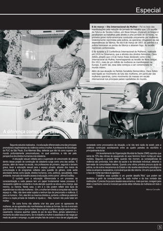 Especial

                                                                                               8 de março – Dia Internacional da Mulher - Foi no bojo das
                                                                                               manifestações pela redução da jornada de trabalho que 129 tecelãs
                                                                                               da Fábrica de Tecidos Cotton, em Nova Iorque, cruzaram os braços e
                                                                                               paralisaram os trabalhos pelo direito a uma jornada de 10 horas, na
                                                                                               primeira greve norte-americana conduzida unicamente por mulheres.
                                                                                               Violentamente reprimidas pela polícia, as operárias refugiaram-se nas
                                                                                               dependências da fábrica. No dia 8 de março de 1857, os patrões e a
                                                                                               polícia trancaram as portas da fábrica e atearam fogo. As tecelãs
                                                                                               morreram carbonizadas.
                                                                                               E foi durante a II Conferência Internacional de Mulheres, realizada
                                                                                               em 1910 na Dinamarca, que a ativista dos direitos femininos, Clara
                                                                                               Zetkin, propôs que o 8 de março fosse declarado como o Dia
                                                                                               Internacional da Mulher, homenageando as tecelãs de Nova Iorque.
                                                                                               Em 1911, mais de um milhão de mulheres se manifestaram na
                                                                                               Europa. A partir daí, essa data começou a ser comemorada no
                                                                                               mundo inteiro.
                                                                                               Além de sua atuação no Partido Socialista Democrático, Clara Zetkin
                                                                                               está ligado ao movimento de luta das mulheres, em particular das
                                                                                               mulheres operárias, como movimento de massas em escala
                                                                                               internacional nos principais países capitalistas do mundo.




A diferença começa em casa

        Segundo estudos realizados, é a educação diferenciada uma das principais         sociedade como provocadora da situação, a lei não terá razão de existir, pois a
promotoras e legitimadoras da violência contra a mulher. A professora de Sociologia      violência continuará acontecendo entre as quatro paredes do escritório e
da PUC de São Paulo, Eva Alterman Blay, defende que não há como superar um               principalmente do lar.
mundo profundamente preconceituoso, no qual existimos, a não ser pela                                Um levantamento da Organização Mundial da Saúde (OMS) apontou que
perspectiva dos direitos humanos e da cidadania.                                         cerca de 70% das vítimas de assassinato do sexo feminino foram mortas por seus
           A educação sexual voltada para a superação do preconceito de gênero           maridos. Segundo a própria OMS, quando não morrem, as conseqüências da
dentro desse projeto de construção de cidadania surge como uma das saídas. “É            violência são profundas, indo além da saúde e da felicidade individual, afetando o
preciso, além de mexer na escola, nos professores de primeiro, segundo e terceiro        bem-estar de comunidades inteiras. Quando uma vitima primária procura ajuda da
graus, levar a educação sexual para o espaço privado, através dos meios de               polícia, ou de outros mecanismos do Estado e não recebe atendimento psicológico e
comunicação e de programas voltados para questão do gênero, onde serão                   todos os amparos necessários, é provável que ela não retorne. Um erro que aumenta
abordados temas como saúde, direitos humanos, civis, políticos, sexualidade, meio        o risco de morte nas mãos do agressor.
ambiente, mercado de trabalho acesso à educação, entre outros”, afirma Eva Blay.                     Trabalhar essa questão é um grande desafio.“Nós” que podem ser
           O cuidado com a educação diferenciada é um processo de                        desfeitos a partir da conscientização de cada mulher e da boa vontade das
conscientização e cada pessoa tem um papel fundamental nesse processo. É                 instituições. É preciso força para desatar essa amarra e, mais que isso, coragem para
necessária vigilância constante e muita atenção quando se educa uma criança, seja        deter o machismo visível e invisível que ainda afeta milhares de mulheres em todo o
menino, ou menina. Neste caso, o sim e o não podem refletir dois tipos de                mundo.
experiências na vida das mulheres: - Sim, a mulher tem direito a conquistar seu devido                                                                      Márcia Carvalho
espaço e; - Não, não deve estar sujeita a nenhum tipo de preconceito e violência. E
para os homens: - Sim, elas têm os mesmos direitos e, portanto, a diferença salarial é
crime e a dupla jornada de trabalho é injusta e; - Não, homem não pode bater em
mulher.
           De outra forma não adianta criar leis para punir os agressores de
mulheres, se as agressões são manifestadas de todas as formas. Se nos é ensinado
que homem não chora e que a mulher deve suportar qualquer situação para manter o
casamento, inclusive apanhar calada do pai de seus filhos, jamais saberemos o
momento de soltar essa amarra. Se no trabalho a mulher é assediada e não reage por
medo de perder o emprego, ou pelo simples fato de correr o risco de ser julgada pela



                                                                                                                                                                           5
 