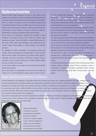 Especial
Sobrevivente
Maria da Penha Maia Fernandes, 63 anos, é uma mulher como                   ninguém. Também não conseguiu se mexer. “Meu Deus, o Marco me
qualquer outra. Nascida e criada em Fortaleza, foi transgressora para       matou com um tiro”. Entre desmaios e momentos de consciência, a
sua época. Como sua família sempre deu prioridade para a educação,          mulher, com então 38 anos, mesmo acostumada com os empurrões,
Penha se formou na primeira turma de Farmácia Bioquímica da                 com os gritos e agressões do marido, não conseguia acreditar que ele
Universidade Federal do Ceará, em 1966. Casou-se aos 19 anos, mas           a tinha acertado com um tiro de espingarda.
separou-se do marido quando preferiu ir embora para São Paulo dar           Para acobertar sua intenção diabólica de assassinar a própria mulher,
continuidade aos seus estudos. E, durante o mestrado na área de             Marco se fantasiou de vítima de um suposto assalto: rasgou o pijama,
parasitologia, conheceu seu segundo marido, Marco Antonio.                  pôs uma corda no pescoço e disse para a polícia que havia sido
Marco Antonio era colombiano, professor de economia e muito                 atacado por uns bandidos.
prestativo. No primeiro encontro, levou Penha ao cinema. Logo               Os meses que seguiram foram de cirurgias em hospitais de Fortaleza
resolveram se casar. Tiveram três filhos. A primeira filha nasceu em        e Brasília, mas Maria da Penha nunca mais voltaria a andar. Enquanto
São Paulo. Penha voltou para Fortaleza e seu marido foi ao seu              isso, os vizinhos achavam a história do assalto muito estranha.
encontro algum tempo depois. E então começou a se mostrar                   Penha voltou para casa e Marco tentou matá-la novamente, dessa vez
agressivo.                                                                  eletrocutada no chuveiro. Na cadeira de rodas, ela quase não podia se
As explosões de fúrias começaram com pequenas surras nas                    defender, mas gritou sua enfermeira, que a socorreu.
crianças. Quando não gostava da comida, jogava o prato no chão.             Um dia Marco foi viajar e, ao abrir uma gaveta do escritório, ela
Estava sempre irritado. Para preservar as crianças, Penha tentou a          descobriu que o marido tinha uma amante. Foi sua libertação. O
separação, mas Marco não aceitou e não havia, na época, lei que a           professor foi embora para sempre e esse foi o dia mais feliz daquela
amparasse. Então, quando percebia que o marido chegava irritado             mulher.
em casa, ela saia com as crianças.                                          Foi então que ela resolveu denunciá-lo. Foram 19 anos de luta. Mas a
Um dia, Marco chegou com um seguro de vida para Maria da Penha              verdade demorou, demorou quase 20 anos a aparecer e levar o
assinar. Ela se recusou.                                                    economista e professor universitário colombiano Marco Antonio
Dois meses depois, na madrugada do dia 29 de maio de 1983, ela              Heredia Viveros para onde devia estar há tanto tempo: atrás das
acordou com um forte estampido no quarto. Abriu os olhos e não viu          grades.


Essa história transformou a história
E Penha transformou sua existência na luta pelos direitos das mulheres que sofrem com a violência doméstica. Em 2001, conseguiu que a
Comissão Interamericana de Direitos Humanos da Organização dos Estados Americanos (OEA) condenasse o Brasil por negligência e omissão
pela demora na punição do marido. Daí a semente para que, em 2006, o presidente Lula sancionasse a Lei 11.340, a Lei Maria da Penha, que
cria mecanismos para coibir a violência familiar contra a mulher e prevê que os agressores sejam presos em flagrante ou tenham prisão
preventiva decretada. Além disso, aumenta a pena máxima de um para três anos de detenção e acaba com o pagamento de cestas básicas ,
como acontecia anteriormente com os agressores.
Hoje, Penha é colaboradora de honra da Coordenadoria de Mulher da Prefeitura de Fortaleza, dá palestras em faculdades e recebe homenagens
por todo o país. Em 94, escreveu um livro contando sua história (Sobrevivi...Posso Contar). E hoje faz questão de não lembrar desses dias de
tristeza para continuar a ser uma mulher feliz.




                                     Maria da Penha Maia
                                     Fernandes, 63 anos, foi
                                     protagonista de uma história
                                     passional de violência
                                     doméstica. Ao reagir, conseguiu
                                     mudar a história de milhares de
                                     mulheres que são violentadas
                                     fisicamente, financeiramente e
                                     psicologicamente no nosso país.


                                                                                                                                              7
 