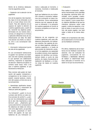 Dentro de la dinámica destacare-
mos los siguientes puntos:

1. Captación de la atención de los
jugadores:

Uno de los aspectos más importan-
tes, bajo el rol de entrenador, es el
de ser un buen difusor de la infor-
mación. Para ello debemos de ser
capaces de captar la atención de
nuestros jugadores para, a partir de
ahí, transmitir los objetivos prede-
terminados de una manera clara y
concisa, sin alargarnos en el tiempo
y aplicando diferentes tonos de voz,
interactuando con ellos. No debe-
mos asociar una charla a un discur-
so, sino a una conversación bidi-
reccional. 

2. Información bidireccional (punto
de vista de los jugadores):

En una conversación bidireccional,
el jugador nos aportará una expre-
sión oral ante nuestras propuestas,
lo que aportará una colaboración
dinámica, mejorando la capacidad
de atención. Debemos de aplicar un
correcto canal visual, mirar a los
ojos a nuestros jugadores, lo que
favorecerá la interacción. 

Para conocer este grado de impli-
cación del jugador, revisaremos y
corregiremos en las charlas la ex-
presión corporal (postura, orienta-
ción del cuerpo) y el tono de voz en
sus actuaciones.

3. Aprendizaje signiﬁcativo (recep-
ción, elaboración y transmisión de
ideas por parte del jugador):

“La motivación”, ¿quién no ha es-
cuchado este término en este con-
tinuo proceso de cambio? y, ¿cuán-
tos son los entrenadores que cada
día le dan más importancia a este
término?, pero… ¿Realmente apli-
camos este término correctamente?
No debemos de hablar de motiva-
ción como algo bueno, ya que esta,
en exceso, perjudicará al rendi-
miento del jugador, de aquí que
hablemos de una motivación co-
rrecta o adecuada al momento, o
viceversa, incorrecta o inadecuada
al momento. 

Igual que hablamos de una motiva-
ción correcta o incorrecta, hablare-
mos de la activación en estos mis-
mos términos. Como entrenadores
tenemos que ser capaces de ade-
cuar la motivación y la activación
de nuestros jugadores en función al
momento competitivo en el que nos
encontremos.

Debemos de ser exigentes con
nuestros jugadores, pero para ello,
debemos previamente, de implicar-
nos nosotros. Ser capaces de rom-
per con ideas negativas, defender a
nuestros jugadores y, a través de
este proceso de interacción, produ-
cir en los jugadores una capacidad
de análisis correcta, tener jugadores
capaces de identiﬁcar sus errores,
siempre desde un punto de vista
positivo, de mejora, favoreciendo la
realización de feedback y el máxi-
mo rango de mejora en nuestros
jugadores.

4. Evaluación:

Para realizar la evaluación, realiza-
remos herramientas como plantillas
de preguntas, opiniones tanto indi-
viduales, como grupales, cuestio-
nando a los jugadores sobre aspec-
tos a mejorar y, como cuerpo técni-
co, elaborar plantillas en las que los
miembros opinemos sobre cada
jugador y sobre los aspectos a me-
jorar en estos, lo que junto a la opi-
nión del propio jugador, nos hará
nadar a todos en la misma direc-
ción.

Hablar de la importancia del video,
de la observación a la hora de reali-
zar los feedback correctivos.

Por último, hablaremos de la impor-
tancia de los feedback durante las
sesiones. Una vez evaluados los
jugadores, conocedores de sus
fortalezas y debilidades debemos
de realizar un determinado feed-
back adecuado al momento de la
sesión en el que nos encontremos.

14
 
