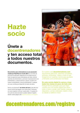 Hazte
socio
Únete a
docentrenadores
y ten acceso total
a todos nuestros
documentos.
3
Documentos para entrenadores es una asociación
creada por Raúl Ruiz en el año 2012 con los ﬁnes de
promover la educación deportiva en en ámbito de la di-
fusión de ejercicios para entrenadores de fútbol, difundir
sesiones de entrenamiento, promover el asociacionismo de
entrenadores y cuerpos técnicos, apoyar y ayudar a for-
marse a entrenadores y futuros entrenadores y cualquier
otro que contribuya al desarrollo formativo de estos.
Somos una asociación sin ánimo de lucro, para ello bus-
camos socios que paguen una cuota anual o mensual y
con esos ingresos continuar nuestra labor. Si quieres for-
mar parte de esta asociación puedes realizar el registro
desde nuestra página web docentrenadores.com/registro
En nuestra web docentrenadores.com
encontraras ejercicios, sesiones completas,
artículos, entrevistas, videos y todo lo que
tengamos en nuestras manos para ayudarte
a formarte como entrenador de fútbol.
En esta revista digital te vamos a traer
todos los meses un poco de todo esto.
Porque hemos pensado que que mejor
manera que una revista digital para tener
todo a mano y poder verlo desde cualquier
dispositivo, ya sea ordenador, tablet o inclu-
so desde tu teléfono móvil.
docentrenadores.com/registro
 