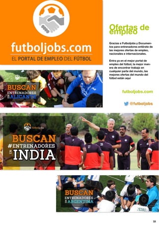 Ofertas de
empleo
Gracias a Futboljobs y Documen-
tos para entrenadores entérate de
las mejores ofertas de empleo,
nacionales e internacionales.
Entra ya en el mejor portal de
empleo del fútbol, la mejor man-
era de encontrar trabajo en
cualquier parte del mundo, las
mejores ofertas del mundo del
fútbol están aquí
futboljobs.com
33
@futboljobs
 