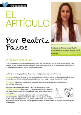 EL
ARTÍCULO
Por Beatriz
Pazos
8
LA PÚBALGIA EN EL FÚTBOL
En el fútbol existen una serie de lesiones que son más frecuentes y una de estas es la pubalgia. Esta
consiste en una inflamación dolorosa de las inserciones musculares en las zonas de las ramas púbicas.
La principal causa de esto son los microtraumatismos.
Los factores de riesgo podemos dividirlos en dos tipos, intrínsecos y extrínsecos.
Intrínsecos: podemos destacar el acortamiento de los miembros inferiores, displasia de cadera, hiper-
lordosis lumbar, deficiencias de la pared abdominal entre los principales factores de riesgo.
Extrínsecos: pueden ser causados por la calidad del terreno, el agotamiento del deportista y
movimientos peligrosos.
Así mismo, la pubalgia la podemos clasificar del siguiente modo:
Pubalgia traumática, ocasionada tras la caída sobre los pies actuando
fuerzas desiguales sobre las ramas púbicas o por la pérdida de apoyo
en el suelo.
Pubalgia crónica por la alteración del pubis por una serie de al-
teraciones de las cadenas musculares. Esta, a su vez, puede dividirse
en dos tipos, pubalgia crónica alta, en los tendones del recto anterior
del abdomen a nivel del pubis, y pubalgia crónica baja, más frecuente, en la unión miotendinosa de
los aductores.
@beapazosd
Beatriz Pazos Doménech
Graduada en Fisioterapia en la UV,
entrenadora de gimnasia rítmica nivel 3.
Contacto: beapazos92@gmail.com
 