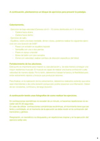 9
A continuación, plantearemos un bloque de ejercicios para prevenir la pubalgia.
Calentamiento.
· Ejercicios de baja velocidad (Carreras con 6 – 10 conos distribuidos en 5 -6 metros).
- Cadera hacia afuera
- Cadera hacia dentro
· Ejercicios de salto.
· Equilibrio, sobre una base inestable, dinner o bosu, podemos realizar los siguientes ejerci-
cios con una duración de 2x90”.
- Pases con el balón en equilibrio bipodal
- Sentadilla con una o dos piernas
- Pases en apoyo unipodal
- Botes de balón con ojos cerrados
- Correr con velocidad, realizar cambios de dirección especíﬁcos del fútbol.
Fortalecimiento de los aductores.
Este punto es importante para mejorar su vascularización y de esta manera conseguir una
mayor resistencia muscular. El músculo es capaz de realizar una buena contracción a alta
velocidad de manera rápida. Por lo tanto, deberemos trabajar la fuerza y la ﬂexibilidad para
evitar estiramiento rápidos y bruscos que produzcan lesiones.
Para ﬁnalizar, en la realización de los estiramientos, deberemos realizarlos evitando que estos
sean intermitentes o de corta duración porque esto podría ocasionar una inﬂamación. Deben
de ser constantes, continuos y de larga duración.
A continuación tenéis unas fotografías de como realizar los ejercicios.
En contracciones isométricas no exceder de un minuto, si hacemos repeticiones no ex-
ceder del 25-30 segundos.

En caso de utilizar contracciones concéntricas excéntricas, el movimiento tiene que ser
lento y controlado, en el momento de la ejecución se debe incidir en la contracción del
transverso y glúteos. 

Respiración, en isométrico no bloquearla y en repeticiones inspirar y en la ejecución del
ejercicio soltar aire.
 