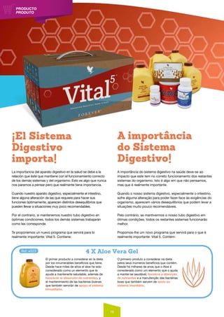 16
PRODUCTO
PRODUTO
La importancia del aparato digestivo en la salud se debe a la
relación que éste que mantiene con el funcionamiento correcto
de los demás sistemas y del organismo. Esto es algo que nunca
nos paramos a pensar pero que realmente tiene importancia.
Cuando nuestro aparato digestivo, especialmente el intestino,
tiene alguna alteración de las que requiere para hacer sus
funciones óptimamente, aparecen distintos desequilibrios que
pueden llevar a situaciones muy poco recomendables.
Por el contrario, si mantenemos nuestro tubo digestivo en
óptimas condiciones, todos los demás sistemas trabajarán
como les corresponde.
Te proponemos un nuevo programa que servirá para lo
realmente importante: Vital 5. Contiene:
A importância do sistema digestivo na saúde deve-se ao
impacto que este tem no correto funcionamento dos restantes
sistemas do organismo. Isto é algo em que não pensamos,
mas que é realmente importante.
Quando o nosso sistema digestivo, especialmente o intestino,
sofre alguma alteração para poder fazer face às exigências do
organismo, aparecem vários desequilíbrios que podem levar a
situações muito pouco recomendáveis.
Pelo contrário, se mantivermos o nosso tubo digestivo em
ótimas condições, todos os restantes sistemas funcionarão
melhor.
Propomos-lhe um novo programa que servirá para o que é
realmente importante: Vital 5. Contém:
El primer producto a considerar en la dieta
por los innumerables beneficios que tiene.
Desde hace miles de años el aloe ha sido
considerado como un elemento que te
ayuda a mantenerte saludable, además de
favorecer la absorción de nutrientes, y
el mantenimiento de las bacterias buenas
que también servirán de apoyo al sistema
inmunitario.
O primeiro produto a considerar na dieta
pelos seus inúmeros benefícios que contém.
Desde há milhares de anos que o Aloe é
considerado como um elemento que o ajuda
a manter-se saudável, favorece a absorção
de nutrientes e a manutenção das bactérias
boas que também servem de apoio ao
sistema imunitário.
¡El Sistema
Digestivo
importa!
A importância
do Sistema
Digestivo!
4 X Aloe Vera GelRef: #015
 