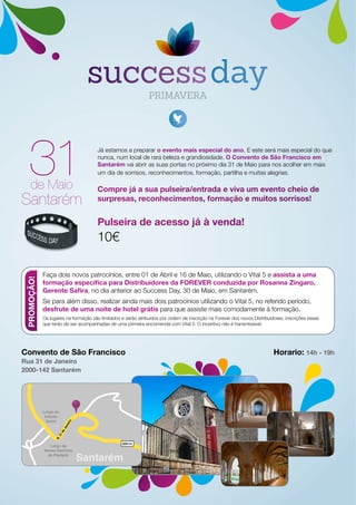 Já estamos a preparar o evento mais especial do ano. E este será mais especial do que
nunca, num local de rara beleza e grandiosidade. O Convento de São Francisco em
Santarém vai abrir as suas portas no próximo dia 31 de Maio para nos acolher em mais
um dia de sorrisos, reconhecimentos, formação, partilha e muitas alegrias.
Compre já a sua pulseira/entrada e viva um evento cheio de
surpresas, reconhecimentos, formação e muitos sorrisos!
Pulseira de acesso já à venda!
10€
Santarém
de Maio
Convento de São Francisco
Rua 31 de Janeiro
2000-142 Santarém
Horario: 14h - 19h
EN114
Santarém
R.31deJaneiro
Largo do
Infante
Santo
Largo de
Nossa Senhora
de Piedade
PROMOÇÃO!
Faça dois novos patrocínios, entre 01 de Abril e 16 de Maio, utilizando o Vital 5 e assista a uma
formação específica para Distribuidores da FOREVER conduzida por Rosanna Zingaro,
Gerente Safira, no dia anterior ao Success Day, 30 de Maio, em Santarém.
Se para além disso, realizar ainda mais dois patrocínios utilizando o Vital 5, no referido período,
desfrute de uma noite de hotel grátis para que assiste mais comodamente à formação.
Os lugares na formação são limitados e serão atribuídos por ordem de inscrição na Forever dos novos Distribuidores, inscrições essas
que terão de ser acompanhadas de uma primeira encomenda com Vital 5. O incentivo não é transmissível.
 
