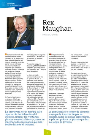 EDITORIAL
FLP INTERNACIONAL
2
Independientemente del
hemisferio donde vivas la
primavera es un tiempo para
dejar atrás las telarañas del
invierno, limpiar las ventanas,
plantar nuevos cultivos y
poner en marcha todos
los planes que has hecho
durante el invierno. A medida
que la tierra se calienta
aquí en Arizona, las flores
silvestres y cactus están
empezando a formarse, y
disfrutamos del mejor clima
del año: calor por la tarde
y fresco por la noche. La
primavera es una de mis
cosas favoritas de Arizona.
Es la época perfecta del año
para estar fuera, explorando
nuevos lugares y nuevas
amistades.
En Forever, la primavera
es la época del año que
terminamos el Incentivo de
Gerente Águila. Algunos de
vosotros estaréis encantados
de ver que habéis calificado,
otros ni siquiera lo habréis
intentado y otros no lograrán
la calificación... A cada uno
de vosotros os decimos:
¡Felicidades! “
Puedo oíros a algunos
diciendo: ¿”ENHORABUENA”
a aquellos que ni siquiera lo
han intentado? Rex , ¿en qué
estás pensando?
La clave con cada
acontecimiento en la vida
es aprender de ella. Si
aprendes, ganas. Espero
que cada uno de vosotros
aprenda de la experiencia de
la calificación del Incentivo
de Gerente Águila en 2013.
Seguro que los que no lo
hayan intentado lo harán en
2014. Seguro que tendrán
un negocio más fuerte y
más sólido y lucharán por
calificar en 2014. Aquellos
que han calificado y van a
estar en Lake Tahoe, lo harán
de nuevo en 2014. Al igual
que la nueva vida que vemos
por todas partes florecer en
Rex
Maughan
PRESIDENTE
Independentemente
do hemisfério onde vive,
a primavera é o tempo de
arrumar a roupa de inverno,
limpar as janelas, fazer as
novas sementeiras, e pôr
em prática os planos que fez
ao longo do inverno. Aqui
no Arizona, à medida que
o solo aquece, as plantas
e os cactos começam a
desabrochar, enquanto nós
desfrutamos da melhor
estação do ano; fresco pela
manhã e quente à tarde. A
primavera é uma das coisas
que mais gosto no Arizona. É
a melhor altura do ano para
passear, explorar novos locais
e fazer novas amizades.
Na Forever, a primavera
é a altura do ano em
que nós terminamos o
incentivo Gerente Águia.
Alguns de vocês vão ficar
entusiasmados por se terem
qualificado; outros nem
sequer tentaram e outros
ainda haverá que por pouco
não conseguiram… A cada
um de vós, nós dizemos
“Parabéns!”
Consigo imaginar algumas
pessoas a perguntarem
“Parabéns” para quem nem
sequer tentou? Rex em que é
que está a pensar?
A chave é aprender com
as experiências da vida. Se
aprender, ganha. Espero
que todos vós aprendam
com este incentivo Gerente
Águia de 2013. Espero que
aqueles que não tentaram
agora, estejam presentes em
2014. Aqueles que falharam
por pouco, terão agora uma
nova oportunidade maior, e
com um negócio mais forte
resultante do seu esforço e
trabalho, pelo que em 2014
conseguirão seguramente
qualificar-se. Aqueles que
se qualificaram e estão a
caminho do Lago Tahoe, irão
consegui-lo novamente em
2014. Tal como o renascer
La primavera es un tiempo para
dejar atrás las telarañas del
invierno, limpiar las ventanas,
plantar nuevos cultivos y poner en
marcha todos los planes que has
hecho durante el invierno.
A primavera é o tempo de arrumar
a roupa de inverno, limpar as
janelas, fazer as novas sementeiras,
e pôr em prática os planos que fez
ao longo do inverno.
 