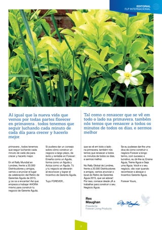 EDITORIAL
FLP INTERNACIONAL
3
primavera , todos tenemos
que seguir luchando cada
minuto de cada día para
crecer y hacerlo mejor.
En el Rally Mundial en
Londres, frente a 20.000
Distribuidores y amigos,
vamos a anunciar el lugar
de celebración del Retiro de
Gerentes Águila de 2015,
¡y os va a encantar! Así que
empieza a trabajar AHORA
mismo para construir tu
negocio de Gerente Águila.
Si pudiera dar un consejo
sobre cómo construir un
negocio a largo plazo, de
éxito y rentable en Forever:
Enseña como un Águila,
forma como un Águila y
Actúa como un Águila. Tú
y tu negocio se elevarán
al reconocer y lograr el
Incentivo de Gerente Águila.
Tuyo FOREVER ,
Rex
Maughan
Presidente
Forever Living Products
que se vê em todo o lado
na primavera, também nós
temos que renascer a todos
os minutos de todos os dias,
e sermos melhor.
No Rally Global de Londres,
frente a 20.000 Distribuidores
e amigos, vamos anunciar o
local do Retiro de Gerentes
Águia 2015, que vai adorar!
Por isso, comece desde JÁ a
trabalhar para construir o seu
Negócio Águia.
Se eu pudesse dar-lhe uma
dica de como construir o
negócio Forever a longo
termo, com sucesso e
lucrativo, eu dir-lhe-ia; Ensine
Águia, Treine Águia e Seja
uma Águia. Você e o seu
negócio, vão voar quando
reconhecer e abraçar o
Incentivo Gerente Águia.
Forever Yours,
	
Al igual que la nueva vida que
vemos por todas partes florecer
en primavera , todos tenemos que
seguir luchando cada minuto de
cada día para crecer y hacerlo
mejor.
Tal como o renascer que se vê em
todo o lado na primavera, também
nós temos que renascer a todos os
minutos de todos os dias, e sermos
melhor
 