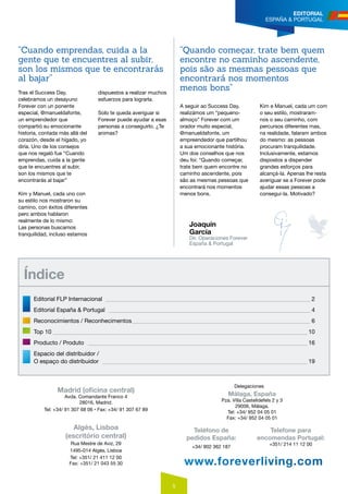 5
EDITORIAL
ESPAÑA & PORTUGAL
Tras el Success Day,
celebramos un desayuno
Forever con un ponente
especial, @manueldafonte,
un emprendedor que
compartió su emocionante
historia, contada más allá del
corazón, desde el hígado, yo
diría. Uno de los consejos
que nos regaló fue “Cuando
emprendas, cuida a la gente
que te encuentres al subir,
son los mismos que te
encontrarás al bajar”
Kim y Manuel, cada uno con
su estilo nos mostraron su
camino, con éxitos diferentes
pero ambos hablaron
realmente de lo mismo:
Las personas buscamos
tranquilidad, incluso estamos
dispuestos a realizar muchos
esfuerzos para lograrla.
Solo te queda averiguar si
Forever puede ayudar a esas
personas a conseguirlo. ¿Te
animas?
Joaquín
García
Dir. Operaciones Forever
España & Portugal
www.foreverliving.com
Madrid (oficina central)
Avda. Comandante Franco 4
28016, Madrid.
Tel: +34/ 91 307 68 06 • Fax: +34/ 91 307 67 89
Algés, Lisboa
(escritório central)
Rua Mestre de Aviz, 29
1495-014 Algés, Lisboa
Tel: +351/ 21 411 12 00
Fax: +351/ 21 043 55 30
Teléfono de
pedidos España:
+34/ 902 362 187
Telefone para
encomendas Portugal:
+351/ 214 11 12 00
Málaga, España
Pza. Villa Castelldefels 2 y 3
29006, Málaga.
Tel: +34/ 952 04 05 01
Fax: +34/ 952 04 05 01
Delegaciones
“Cuando emprendas, cuida a la
gente que te encuentres al subir,
son los mismos que te encontrarás
al bajar”
A seguir ao Success Day,
realizámos um “pequeno-
almoço” Forever com um
orador muito especial,
@manueldafonte, um
empreendedor que partilhou
a sua emocionante história.
Um dos conselhos que nos
deu foi: “Quando começar,
trate bem quem encontre no
caminho ascendente, pois
são as mesmas pessoas que
encontrará nos momentos
menos bons.
Kim e Manuel, cada um com
o seu estilo, mostraram-
nos o seu caminho, com
percursos diferentes mas,
na realidade, falaram ambos
do mesmo: as pessoas
procuram tranquilidade.
Inclusivamente, estamos
dispostos a dispender
grandes esforços para
alcançá-la. Apenas lhe resta
averiguar se a Forever pode
ajudar essas pessoas a
consegui-la. Motivado?
“Quando começar, trate bem quem
encontre no caminho ascendente,
pois são as mesmas pessoas que
encontrará nos momentos
menos bons”
Índice
Editorial Flp Internacional _______________________________________________________________________ 2
Editorial España & Portugal ______________________________________________________________________ 4
Reconocimientos / Reconhecimentos______________________________________________________________ 6
Top 10 ________________________________________________________________________________________ 10
Producto / Produto ____________________________________________________________________________ 16
Espacio del distribuidor /
O espaço do distribuidor _______________________________________________________________________ 19
 