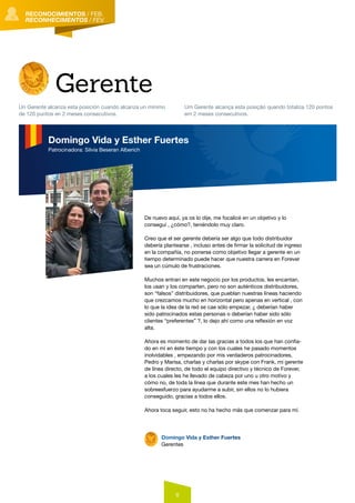 6
RECONOCIMIENTOS
RECONHECIMENTOS
RECONOCIMIENTOS
RECONHECIMENTOS
RECONOCIMIENTOS
RECONHECIMENTOS
RECONOCIMIENTOS / FEB.
RECONHECIMENTOS / FEV.
De nuevo aquí, ya os lo dije, me focalicé en un objetivo y lo
conseguí , ¿cómo?, teniéndolo muy claro.
Creo que el ser gerente debería ser algo que todo distribuidor
debería plantearse , incluso antes de firmar la solicitud de ingreso
en la compañía, no ponerse como objetivo llegar a gerente en un
tiempo determinado puede hacer que nuestra carrera en Forever
sea un cúmulo de frustraciones.
Muchos entran en este negocio por los productos, les encantan,
los usan y los comparten, pero no son auténticos distribuidores,
son “falsos” distribuidores, que pueblan nuestras líneas haciendo
que crezcamos mucho en horizontal pero apenas en vertical , con
lo que la idea de la red se cae sólo empezar, ¿ deberían haber
sido patrocinados estas personas o deberían haber sido sólo
clientes “preferentes” ?, lo dejo ahí como una reflexión en voz
alta.
Ahora es momento de dar las gracias a todos los que han confia-
do en mí en éste tiempo y con los cuales he pasado momentos
inolvidables , empezando por mis verdaderos patrocinadores,
Pedro y Marisa, charlas y charlas por skype con Frank, mi gerente
de línea directo, de todo el equipo directivo y técnico de Forever,
a los cuales les he llevado de cabeza por uno u otro motivo y
cómo no, de toda la línea que durante este mes han hecho un
sobreesfuerzo para ayudarme a subir, sin ellos no lo hubiera
conseguido, gracias a todos ellos.
Ahora toca seguir, esto no ha hecho más que comenzar para mí.
Domingo Vida y Esther Fuertes
Gerentes
Gerente
Un Gerente alcanza esta posición cuando alcanza un mínimo
de 120 puntos en 2 meses consecutivos.
Um Gerente alcança esta posição quando totaliza 120 pontos
em 2 meses consecutivos.
Domingo Vida y Esther Fuertes
Patrocinadora: Silvia Beseran Alberich
 