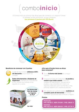 comboinicio
rueda
éxito
(2CC)
2 X
PULPAS 2 X ARGI +
2XARCTICSEA
2
X
H
ERBALTEAL
2 X BEE POLLEN
2XFREED
O
M
2XBERRY
El Combo Inicio es la forma más eﬁcaz para dar comienzo a tu negocio Forever.
Es también la más económica, ya que consigues
tus primeros 2 puntos por 375 Euros.
Beneﬁcios de comenzar con 2 puntos:
A partir de ese momento obtienes el 30%
de descuento de por vida en tus
compras.
Subes directamente a Asistente de
Supervisor y disfrutas de un 5% adicional
en tus compras que recibirás el mes
siguiente en tu cuenta.
¿Por qué el Combo Inicio es eﬁcaz
para comenzar?
Por ser la forma más barata de conseguir
2 puntos.
Porque el concepto del Combo Inicio es prueba y
vende lo que estás usando. Tiene dos
unidades de cada producto; una para que la
pruebes y veas el beneﬁcio en ti mismo y la
segunda unidad para que lo recomiendes a otras
personas hablando de tu experiencia personal.
Si lo adquieres en tu primera compra, recibirás un
completo pack de bienvenida con toda la
información que precisas para comenzar tu negocio.
1
2
3
Precios
La forma más
fácil de iniciar
tu negocio
en FLP
Ref: #003
Península:
PVP. 435.62 € · NDP. 374.99 € · PVD. 308.81 €
Canarias:
PVP. 423.74 € · NDP. 336.62 € · PVD. 277.21 €
 