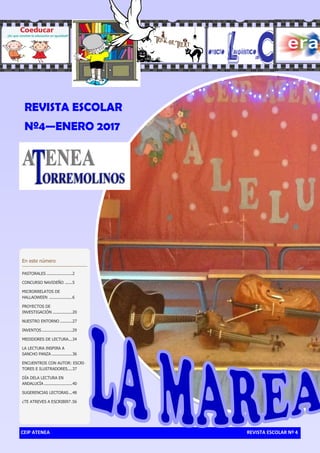 CEIP ATENEA REVISTA ESCOLAR Nº 4
En este número
PASTORALES .....................2
CONCURSO NAVIDEÑO ......5
MICRORRELATOS DE
HALLAOWEEN ...................6
PROYECTOS DE
INVESTIGACIÓN ................20
NUESTRO ENTORNO ..........27
INVENTOS.........................29
MEDIDORES DE LECTURA...34
LA LECTURA INSPIRA A
SANCHO PANZA .................36
ENCUENTROS CON AUTOR: ESCRI-
TORES E ILUSTRADORES....37
DÍA DELA LECTURA EN
ANDALUCÍA .......................40
SUGERENCIAS LECTORAS...48
¿TE ATREVES A ESCRIBIR? .56
REVISTA ESCOLAR
Nº4—ENERO 2017
 