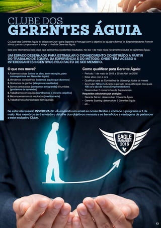 13
O Clube dos Gerentes Águia foi criado em 2014 para Espanha e Portugal com o objetivo de ajudar e formar os Empreendedores Forever
ativos que se comprometam a atingir o nível de Gerentes Águia.
Este ano retomamos este clube que apresentou excelentes resultados. No dia 1 de maio inicia novamente o clube de Gerentes Águia.
um espaço desenhado para estimular o conhecimento construído a partir
do trabalho de equipa, da experiência e do método, onde terá acesso a
interessantes incentivos pelo facto de ser membro.
O que nos move?
1.	Fazemos coisas [todos os dias, sem exceção, para
	 conseguirmos ser Gerentes Águia]
2.	Vendemos consistência [fazemos aquilo que dizemos]
3.	Gostamos de ganhar [atingimos resultados]
4.	Somos ambiciosos [pensamos em grande] e humildes
	[gostamos de aprender]
5.	Trabalhamos em equipa [partilhamos o mesmo objetivo]
6.	Recompensamos os resultados [meritocracia]
7.	Trabalhamos a honestidade sem queixas
Como qualificar para Gerente Águia:
•	 Período: 1 de maio de 2015 a 30 de Abril de 2016
•	 Estar ativo com 4 cc’s
•	 Qualificar para as Comissões de Liderança todos os meses
•	Acumular 720 cc’s durante o período de qualificação dos quais
	 100 cc’s são de novos Empreendedores
•	 Desenvolver 2 novas linhas de Supervisores
Requisitos adicionais por posição:
•	 Gerente Sénior: desenvolver 1 Gerente Águia
•	 Gerente Soaring: desenvolver 3 Gerentes Águia
•	etc...
Clube dos
Gerentes Águia
Se está interessado INSCREVA-SE JÁ enviando um email ao nosso Diretor e comece o programa a 1 de
maio. Aos membros será enviado o detalhe dos objetivos mensais e os benefícios e vantagens de pertencer
a este exclusivo Clube.
 