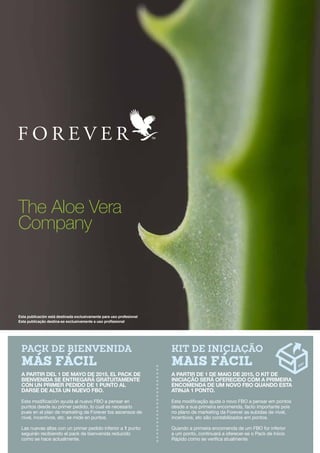 Kit de Iniciação
mais fácil
A partir de 1 de maio de 2015, o Kit de
Iniciação será oferecido com a primeira
encomenda de um novo FBO quando esta
atinja 1 ponto.
Esta modificação ajuda o novo FBO a pensar em pontos
desde a sua primeira encomenda, facto importante pois
no plano de marketing da Forever as subidas de nível,
incentivos, etc são contabilizados em pontos.
Quando a primeira encomenda de um FBO for inferior
a um ponto, continuará a oferecer-se o Pack de Início
Rápido como se verifica atualmente.
Pack de Bienvenida
más fácil
A partir del 1 de mayo de 2015, el Pack de
Bienvenida se entregará gratuitamente
con un primer pedido de 1 punto al
darse de alta un nuevo FBO.
Esta modificación ayuda al nuevo FBO a pensar en
puntos desde su primer pedido, lo cual es necesario
pues en el plan de marketing de Forever los ascensos de
nivel, incentivos, etc. se mide en puntos.
Las nuevas altas con un primer pedido inferior a 1 punto
seguirán recibiendo el pack de bienvenida reducido
como se hace actualmente.
Esta publicación está destinada exclusivamente para uso profesional
Esta publicação destina-se exclusivamente a uso profissional
The Aloe Vera
Company
 