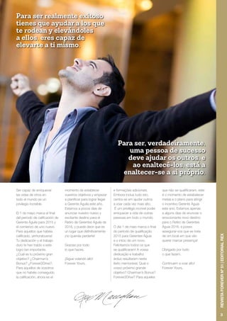 Ser capaz de enriquecer
las vidas de otros en
todo el mundo es un
privilegio increíble.
El 1 de mayo marca el final
del período de calificación de
Gerente Águila para 2015 y
el comienzo de uno nuevo.
Para aquellos que habéis
calificado, ¡enhorabuena!
Tu dedicación y el trabajo
duro te han traído a este
logro tan importante.
¿Cuál es tu próximo gran
objetivo? ¿Chairman’s
Bonus? ¿Forever2Drive?.
Para aquellos de vosotros
que no habéis conseguido
la calificación, ahora es el
momento de establecer
vuestros objetivos y empezar
a planificar para lograr llegar
a Gerente Águila este año.
Estamos a pocos días de
anunciar nuestro nuevo y
excitante destino para el
Retiro de Gerentes Águila de
2016, y puedo decir que es
un lugar que definitivamente
¡no querrás perderte!
Gracias por todo
lo que haces.
¡Sigue volando alto!
Forever Yours,
e formações adicionais.
Embora inclua tudo isto,
centra-se em ajudar outros
a voar cada vez mais alto.
É um privilégio incrível poder
enriquecer a vida de outras
pessoas em todo o mundo.
O dia 1 de maio marca o final
do período de qualificação
2015 para Gerentes Águia
e o início de um novo.
Felicitamos todos os que
se qualificaram! A vossa
dedicação e trabalho
árduo resultaram neste
êxito memorável. Qual o
vosso próximo grande
objetivo? Chairman’s Bonus?
Forever2Drive? Para aqueles
que não se qualificaram, este
é o momento de estabelecer
metas e o plano para atingir
o incentivo Gerente Águia
este ano. Estamos apenas
a alguns dias de anunciar o
emocionante novo destino
para o Retiro de Gerentes
Águia 2016, e posso
assegurar-vos que se trata
de um local em que vão
querer marcar presença!
Obrigado por tudo
o que fazem.
Continuem a voar alto!
Forever Yours,
Para ser realmente exitoso
tienes que ayudar a los que
te rodean y elevándoles
a ellos, eres capaz de
elevarte a ti mismo.
Para ser, verdadeiramente,
uma pessoa de sucesso
deve ajudar os outros, e
ao enaltecê-los, está a
enaltecer-se a si próprio.
3
RevistaFOREVERnº51|EDITORIALREX
 