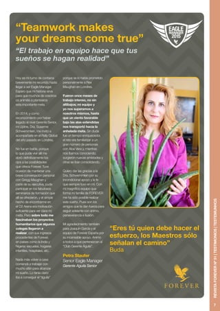 7
RevistaFOREVERnº51|TESTIMONIOS|testemunhos
“Teamwork makes
your dreams come true”
“El trabajo en equipo hace que tus
sueños se hagan realidad”
“Eres tú quien debe hacer el
esfuerzo, los Maestros sólo
señalan el camino”
Buda
Hoy es mi turno de contaros
brevemente mi recorrido hasta
llegar a ser Eagle Manager.
Espero que mi historia sirva
para que muchos de vosotros
os animéis a plantearos
esta importante meta.
En 2014, y como
reconocimiento por haber
llegado al nivel Gerente Senior,
mi Upline, Dra. Susanne
Schwemmlein, me invitó a
acompañarle en el Rally Global
del año pasado en Londres.
No fue en balde, porque
lo que pude vivir allí me
abrió definitivamente los
ojos a las posibilidades
que ofrece Forever. Tuve
ocasión de mantener una
breve conversación personal
con Gregg Maughan y
parte de su ejecutiva, pude
participar en los fabulosos
seminarios de formación que
allí se ofrecieron, y el simple
hecho de encontrarme en
el O2 Arena era motivación
suficiente para ver clara mi
meta. Pero sobre todo me
fascinaban los proyectos
humanitarios que algunos
colegas llegaron a
realizar, con sus ingresos
procedentes de Forever,
en países como la India y
Nigeria: escuelas, hogares
infantiles, hospitales, etc.
Nada más volver a casa
comencé a trabajar con
mucho afán para alcanzar
mi sueño. Lo tenía claro:
iba a conseguir el “águila”
porque se lo había prometido
personalmente a Rex
Maughan en Londres.
Fueron once meses de
trabajo intenso, no sin
altibajos; mi equipo y
yo nos superamos a
nosotros mismos, hasta
que un viento favorable
bajo las alas extendidas
nos transportó hacia la
anhelada meta. Sin duda
fue un tiempo enriquecedor,
el reto era familiarizar a un
gran número de personas
con Aloe Vera y, mientras
nos íbamos conociendo,
surgieron nuevas amistades y
otras se iban consolidando.
Quiero dar las gracias a la
Dra. Schwemmlein por su
incondicional apoyo y la fe
que siempre tuvo en mí. Con
mi magnífico equipo que
forma mi familia de FOREVER
me ha sido posible realizar
este sueño. Pues son los
amigos que te dan fuerza para
seguir adelante con ánimo,
perseverancia e ilusión.
Mi agradecimiento también
para Joaquín García y el
equipo de Forever España por
su incansable apoyo. Animo
a todos a que pertenezcan al
“Club Gerente Águila”.
Petra Staufer
Senior Eagle Manager
Gerente Aguila Senior
 