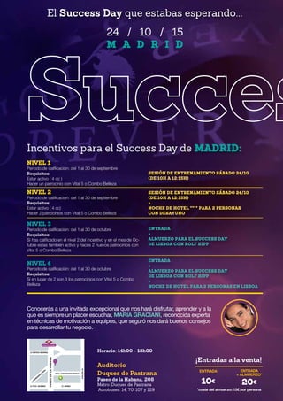 24 / 10 / 15
M A D R I D
Incentivos para el Success Day de MADRID:
NIVEL 1
Periodo de calificación: del 1 al 30 de septiembre
Requisitos:
Estar activo ( 4 cc )
Hacer un patrocinio con Vital 5 o Combo Belleza
NIVEL 2
Periodo de calificación: del 1 al 30 de septiembre
Requisitos:
Estar activo ( 4 cc)
Hacer 2 patrocinios con Vital 5 o Combo Belleza
NIVEL 3
Periodo de calificación: del 1 al 30 de octubre
Requisitos:
Si has calificado en el nivel 2 del incentivo y en el mes de Oc-
tubre estas también activo y haces 2 nuevos patrocinios con
Vital 5 o Combo Belleza
NIVEL 4
Periodo de calificación: del 1 al 30 de octubre
Requisitos:
Si en lugar de 2 son 3 los patrocinios con Vital 5 o Combo
Belleza
SESIÓN DE ENTRENAMIENTO SÁBADO 24/10
(DE 10H A 12:15H)
SESIÓN DE ENTRENAMIENTO SÁBADO 24/10
(DE 10H A 12:15H)
+
NOCHE DE HOTEL **** PARA 2 PERSONAS
CON DESAYUNO
ENTRADA
+
ALMUERZO PARA EL SUCCESS DAY
DE LISBOA CON ROLF KIPP
ENTRADA
+
ALMUERZO PARA EL SUCCESS DAY
DE LISBOA CON ROLF KIPP
+
NOCHE DE HOTEL PARA 2 PERSONAS EN LISBOA
El Success Day que estabas esperando...
Horario: 14h00 - 18h00
Auditorio
Duques de Pastrana
Paseo de la Habana, 208
Metro: Duques de Pastrana
Autobuses: 14, 70, 107 y 129
¡Entradas a la venta!
ENTRADA ENTRADA
+ ALMUERZO*
*coste del almuerzo: 15€ por persona
10€ 20€
Conocerás a una invitada excepcional que nos hará disfrutar, aprender y a la
que es siempre un placer escuchar, MARIA GRACIANI, reconocida experta
en técnicas de motivación a equipos, que seguró nos dará buenos consejos
para desarrollar tu negocio.
DUQUE DE PASTRANA
METRO
C/ FCO. SUÁREZ
C/ MATEO INURRIA
C/ M
ENÉNDEZ
PIDAL
C/ JÉREZ
PASEODELAHABANA
AVDA.PIOXII
AVDA. COMANDANTE FRANCO
 