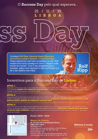 Incentivos para o Success Day de Lisboa:
NÍVEL 1
Esteja ativo (com 4 cc’s) e faça 1 novo patrocínio com o mínimo de 1 ponto, entre 1 de setembro e 31 de outubro, e participe
numa fantástica SESSÃO DE FORMAÇÃO COM ROLF KIPP, Gerente Duplo Diamante da Forever Living e número 1 a nível
mundial, no dia 21 de novembro, período da manhã.
NÍVEL 2
Esteja ativo (com 4 cc’s) e faça 2 novos patrocínios com o mínimo de 1 ponto cada patrocínio, entre 1 de setembro e 31 de
outubro, e para além da sessão de formação referida anteriormente, QUALIFICA TAMBÉM PARA UM COCKTAIL A SER
SERVIDO APÓS A SESSÃO DE FORMAÇÃO COM ROLF KIPP.
NÍVEL 3
Esteja ativo (com 4 cc’s) e faça 3 novos patrocínios com o mínimo de 1 ponto cada patrocínio, entre 1 de setembro e 31 de
outubro, e para além da sessão de formação e cocktail referidos anteriormente, QUALIFICA TAMBÉM PARA UMA NOITE
DE HOTEL PARA 2 PESSOAS, a eleger entre a noite de 20 ou 21 de novembro (quarto duplo em hotel de **** com peque-
no-almoço incluído).
21 / 11 / 15
L I S B O A
O Success Day pelo qual esperava...
Horário: 14h00 - 18h00
Museu do Oriente
Av. Brasília Doca de Alcântara Norte
1350-362 Lisboa
Estacionamento:
Parque de estacionamento público a 50m do Museu
Autocarros: 712, 728, 714, 720, 732, 738
Eléctricos: 15E, 18E
Comboio: Linha de Cascais (Estação Alcântara-Mar)
Coordenadas GPS: X 38° 42’ 09’’ N / Y 09° 10’ 20’’ W
Bilhetes à venda
10€
PONTE25DEABRIL
TEJO
AVDA. BRASILIA
R.CASCAIS
AV.INFANTESANTO
Rolf
Kipp
Conheça Rolf Kipp, Gerente Duplo Diamante
da Forever Living e número 1 a nível mundial.
Todos aspiramos a ser bem-sucedidos na vida. Rolf
mostra-nos como consegui-lo com o “negócio mais
bonito do mundo”. Com o seu programa para o
sucesso, saiba como alcançar o topo na Forever e a
ter o seu destino nas mãos.
 