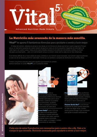 21
CALIFICA PARA INCENT
IVO
SD
QUALIFI
C
A
PARA INCENTIVO
SD
#welovesuccessday
#welovesuccessday
Al hablar de nutrición, deberíamos pensar en las células, en los trillones de células que forman nuestro organismo.Porque
así es, los realmente causantes de nuestro estado de salud son cada uno de los pequeños integrantes de cada tejido, de
cada órgano de nuestro cuerpo. Cada una de esas unidades celulares ha de estar bien alimentada y nutrida, en función
del papel que desempeñe…. pero con la alimentación actual, la nutrición celular óptima cada vez es más complicada.
Si te interesa disfrutar de un buen estado de salud, céntrate en una nutrición celular avanzada, una nutrición capaz de alimentar
a cada una de las células que forman cada tejido. Construye una carretera o autopista de distribución de nutrientes eficaz.
Forever Living tiene la solución para todos aquellos que busquen un correcto
avance nutricional: el combo Vital5TM
, con 5 productos vitales:
Vital5TM
te aporta 5 fantásticas fórmulas para ayudarte a sentir y lucir mejor.
La Nutrición más avanzada de la manera más sencilla.
Cada uno de estos 5 productos son necesarios para nuestro día a día. Dale a tu
cuerpo lo que necesita. Nutrición avanzada para ayudarte a sentir y lucir mejor.
Forever DailyTM
cubre el
100% de las Cantidades Diarias
Recomendadas (CDR) de las vitaminas
y minerales esenciales para la salud
y bienestar, cubriendo los posibles
vacíos nutricionales, ayudando
por tanto a conseguir el correcto
funcionamiento de cada célula.
Forever DailyTM
cobre 100% da
dose diária recomendada (DDR)
de vitaminas e minerais essenciais
para a saúde e bem-estar, suprindo
os possíveis vazios nutricionais,
ajudando, assim, a conseguir o correto
funcionamento de cada célula.
Forever Arctic SeaTM
es una fórmula
equilibrada de ácidos grasos esenciales,
carentes en las dietas actuales. Contiene
ácidos grasos Omega 3 involucrados
en apoyar la salud cardiovascular.
Forever Arctic SeaTM
é uma fórmula
equlibrada de ácidos gordos essenciais,
em falta nas dietas atuais. Contém
ácidos gordos Ómega 3 que contribuem
para ajudar na saúde cardiovascular.
14
REVISTAFOREVERNº54|PRODUCTO|PRODUTO
 