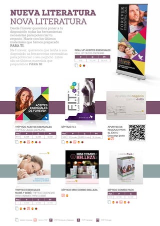 NUEVA LITERATURA
NOVA LITERATURA
Desde Forever queremos poner a tu
disposición todas las herramientas
necesarias para potenciar tu
negocio. Hazte con los últimos
materiales que hemos preparado
PARA TI.
Na Forever, queremos que tenha à sua
disposição as ferramentas necessárias
para potenciar o seu negócio. Estes
são os últimos materiais que
preparámos PARA SI.
TRÍPTICO ACEITES ESENCIALES
TRÍPTICO OLEOS ESENCIAIS
Ref. P C PT
617 0,15€ 0,12€ 0,15€
DÍPTICO F.I.T.
Ref. P C PT
536 1€ (10 uds.) 0,83€ (10 uds.) 1€ (10 uds.)
APUNTES DE
NEGOCIO PARA
EL ÉXITO
Descarga gratis
Versión impresa Versión PDF PVP Península y Baleares PVP Canarias PVP Portugal
TRIPTICO ESENCIALES
MAMÁ Y BEBÉ | TRIPTICO ESSENCIAIS
PARAA MAMÃ E PARA O BEBÉ
Ref. P C PT
-- 0,15€ 0,12€ 0,15€
DÍPTICO MINI COMBO BELLEZA DÍPTICO COMBO PACK
Ref. P C
618 0,15€ 0,12€
P C PT
ROLL UP ACEITES ESENCIALES
ROLL UP OLEOS ESENCIAIS
P C PT
85€ 70,25€ 86,41€
16
 