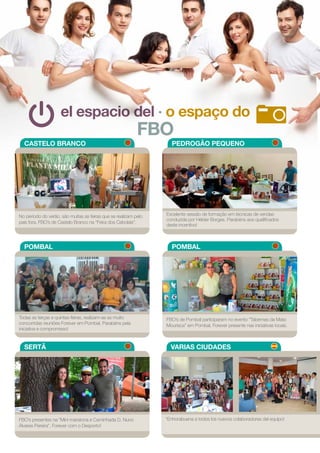 el espacio del · o espaço do
FBO
CASTELO BRANCO
POMBAL
SERTÃ VARIAS CIUDADES
PEDROGÃO PEQUENO
POMBAL
No período do verão, são muitas as feiras que se realizam pelo
país fora. FBO’s de Castelo Branco na “Feira dos Cebolais”.
Todas as terças e quintas-feiras, realizam-se as muito
concorridas reuniões Forever em Pombal. Parabéns pela
iniciativa e compromisso!
FBO’s presentes na “Mini maratona e Caminhada D. Nuno
Álvares Pereira”. Forever com o Desporto!
“Enhorabuena a todos los nuevos colaboradores del equipo!
Excelente sessão de formação em técnicas de vendas
conduzida por Hélder Borges. Parabéns aos qualificados
deste incentivo!
FBO’s de Pombal participaram no evento “Tabernas da Mata
Mourisca” em Pombal. Forever presente nas iniciativas locais.
18
 