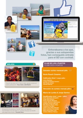 Enhorabuena a los que,
gracias a sus estupendas
fotos, han conseguido entrada
para el SD con cocktail.
MÁLAGA
CLUB DE LOS 4 PUNTOS
CLUBE DOS 4 PONTOS
Ganador sorteo mensual julio
Nuria Roach Casares
Calificados Nivel 1 mayo-julio:
Jenna Bautista
Lucian Constantin Ionescu
Neil David Juniper
Hannah Murray
Vencedor do sorteio mensal julho
Maria de Lurdes  Jorge Santos
Qualificados nível 1 maio - julho:
Carla Alexandra Gorgulho
Jorge Silva Santos
Irene Augusta Marques
Lisette Jeronimo Esperança
Anabela Ferreira Mourão
Rita Marisa Oliveira Silva
Teodorico Da Silva
Isabel Jesus Brito Mendes
Maria Coimbra Fernandes
Maria Esmeralda Lapa
António Milheiro Ramos
Mi especial enhorabuena a Carmen Terron, por habernos
recomendado el uso de Clean 9, y que tipo de apoyo se necesita
para seguir ese proceso.” Camelia Voicu
“Cena fin de verano 2015: Todo un éxito, gracias a todos por
vuestra participación”. Paco Soler y Beli Martín
19
 