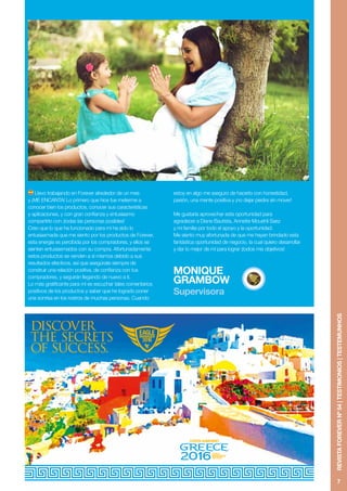 7
REVISTAFOREVERNº54|TESTIMONIOS|TESTEMUNHOS
Llevo trabajando en Forever alrededor de un mes
y ¡ME ENCANTA! Lo primero que hice fue meterme a
conocer bien los productos, conocer sus características
y aplicaciones, y con gran confianza y entusiasmo
compartirlo con ¡todas las personas posibles!
Creo que lo que ha funcionado para mí ha sido lo
entusiasmada que me siento por los productos de Forever,
esta energía es percibida por los compradores, y ellos se
sienten entusiasmados con su compra. Afortunadamente
estos productos se venden a sí mismos debido a sus
resultados efectivos, así que asegúrate siempre de
construir una relación positiva, de confianza con tus
compradores, y seguirán llegando de nuevo a ti.
Lo más gratificante para mí es escuchar tales comentarios
positivos de los productos y saber que he logrado poner
una sonrisa en los rostros de muchas personas. Cuando
estoy en algo me aseguro de hacerlo con honestidad,
pasión, una mente positiva y ¡no dejar piedra sin mover!
Me gustaría aprovechar esta oportunidad para
agradecer a Diane Bautista, Annette Mouehli Saez
y mi familia por todo el apoyo y la oportunidad.
Me siento muy afortunada de que me hayan brindado esta
fantástica oportunidad de negocio, la cual quiero desarrollar
y dar lo mejor de mí para lograr ¡todos mis objetivos!
MONIQUE
GRAMBOW
Supervisora
 