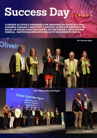 21 / 11 / 15
L I S B O A
O PRAZER DE OUVIR E APRENDER COM ORADORES DE EXCEÇÃO COMO
ROSANNA ZINGARO E ROLF KIPP. A EMOÇÃO DE SER RECONHECIDO EM
PALCO, DE ESTAR COM A SUA EQUIPA, DE PERTENCER A ESTA GRANDE
FAMÍLIA... PARTICIPAR NUM SUCCESS DAY É UM MOMENTO ÚNICO!
SD / Gerentes Águia
SD / Gerente
SD / Clube de Gerentes Águia
 