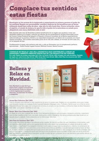 Complace tus sentidos
estas fiestas
16
REVISTAFOREVERNº57|PRODUCTO|PRODUTO
Aroma Spa Collection (Ref. 285)
Todo lo necesario para disfrutar la mejor experiencia de spa en tu propia casa: Relájate con una agradable crema para masaje
(que se puede mezclar con cualquier Aceite Esencial) Relaxation Massage Lotion, Purifícate y Siente la paz con el Gel de ducha
Relaxation Shower Gel y deja volar tu imaginación inmerso en un baño con las increíbles y tonificantes Sales de Baño Relaxation
Bath Salts - puro placer y bienestar en una caja.
Sonya®
Skin Care Collection (Ref. 282)
Un regalo de amor para cualquier tipo de piel. Cinco fantásticos productos para la limpieza, hidratación profunda y tratamiento
para corregir imperfecciones y lucir más joven, todos juntos unidos y trabajando de manera sinérgica para dejar la piel con un
aspecto fresco y radiante. Todos productos con la misma base: Aloe Vera.
Aloe Fleur de Jouvence®
(Ref. 337)
Una de las colecciones de belleza más eficaces jamás creadas. Se trata de una línea con seis maravillosos componentes, cada
uno diseñado para cumplir una función especial dentro de la rutina diaria más completa para el cuidado de la piel de cuello y
cara. Forever Living Products ha trabajado e invertido mucho para conseguir una mezcla perfecta y efectiva: la combinación de
los beneficios tradicionalmente conocidos con los últimos conocimientos científicos de la dermatología moderna hacen de Fleur
de Jouvance una línea excelente para que el paso de los años apenas se note en tu piel. Consíguelo en un bonito embalaje, que
incluye un recipiente y cuchara de mezcla así como la brocha de aplicación de la mascarilla. Si bien cada uno de los productos
está disponible por separado para el reemplazo, es sólo a través del uso combinado de los seis elementos que podrás disfrutar de
los beneficios en grado máximo.
Sumérgete en los aromas de la temporada y ¡experimenta en primera persona el poder de
los sentidos! Regala con personalidad, energía y disfruta de los beneficios que se llevan
utilizando desde hace miles de años… algo que no sólo huele bien. Evoca recuerdos, eleva
el espíritu, el estado de ánimo y te aporta todo el poder de la naturaleza en estado puro.
¡Adquiérelo este mes y disfrútalo todo el año!
Sólo durante este mes de Diciembre podrás beneficiarte de un regalo que ayudará a crear una
atmósfera óptima en tu hogar y reforzar los efectos de los pontentísimos Aceites Esenciales puros
de Forever Living Products (al adquirir el Tripack): el frescor inmediato de la Menta especialmente
seleccionada por su pureza, el limón y su capacidad energizante y el dulzor de la Lavanda con mayor
riqueza aromática. Tres aceites esenciales puros de la más alta calidad, en formato de 5ml cada uno,
en un paquete de lujo.
Posiblemente el regalo más perfecto este año, y sólo en Diciembre con el complemento perfecto.
Aprovéchate… Estas Fiestas regala Forever. Disfruta Forever. Siente Forever.
CONSIGUE DE REGALO* UNA VELA AROMÁTICA QUE CONTRIBUIRÁ A CREAR UN
AGRADABLE AMBIENTE MIENTAS DISFRUTAS DE LOS PRODUCTOS DE FOREVER.
Por cada Tripack de aceites esenciales (ref. 512) y el Carrier Oil (ref. 505) consigue una vela aromática. También
de regalo por cada Aroma Spa Kit (ref. 285), Sonya Skin Care Kit (ref. 282) y Aloe Fleur de Jouvence (ref. 337).
*Promoción válida del 16 de diciembre al 5 de enero, o fin de existencias.
Esta Navidad es más fácil que
nunca lucir y sentir la hermosura
de la juventud. Echa un vistazo
a otros regalos que te pueden
interesar, los favoritos de belleza
y relajación:
Belleza y
Relax en
Navidad.
 