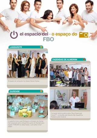 el espacio del · o espaço do
FBO
LANZAROTE
FAZENDAS DE ALMEIRIM
OURENSE
El equipo de Lanzarote nos desea Felices Fiestas.
Formação teórico-prática sobre Óleos Essenciais
ForeverTM
, conduzida pela Gerente São Espadinha.
Parabéns pela iniciativa!
La gerente Anna Luisa Rodriguez y el equipo de Orense
han preparado estos estupendos packs de Navidad para
regalar FOREVER en estas fiestas. Look better & feel
better!
19
 