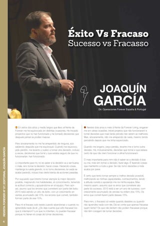 Dir. Operaciones Forever España & Portugal
Éxito Vs Fracaso
Sucesso vs Fracasso
En estos dos años y medio largos que llevo al frente de
Forever me he equivocado en distintas ocasiones. He iniciado
proyectos que no han funcionado y he tomado decisiones que
después pensé se podían mejorar.
Pero sinceramente no me he arrepentido de ninguna, aún
sabiendo después que me equivoqué. Cuando me equivoco,
pido perdón, me levanto y vuelvo a tomar otra decisión, incluso
a veces, decisiones que tomé y que estaba seguro de que no
funcionarían, han funcionado.
Lo importante para mí, no es saber si la decisión va a ser buena
o mala, sino tomar la decisión, hacer cosas. Haciendo cosas,
mantengo la rueda girando, si no tomo decisiones, la rueda se
acaba parando, incluso tras cierta inercia de acciones pasadas.
Por supuesto que intento tomar siempre la mejor decisión
posible, mejorando mis habilidades, el conocimiento, teniendo
la actitud correcta y apoyándome en el equipo. Pero aún
así, asumo que los errores que cometeré son parte del éxito.
2015 está siendo un año de éxito, con un crecimiento en
ventas acumulado del 15%: los errores que cometí, también
forman parte de ese 15%.
Para mí el fracaso solo existe cuando abandonas o cuando no
aprendiste nada de él. ¿Os dais cuenta que sólo fracasan los
que lo intentaron? Los que no intentan, no pueden fracasar
porque no tienen el coraje de tomar decisiones.
Nestes dois anos e meio à frente da Forever Living, enganei-
me em várias ocasiões. Iniciei projetos que não funcionaram e
tomei decisões que mais tarde percebi não serem as melhores.
Mas, sinceramente, não me arrependo de nada, mesmo tendo
percebido depois que me tinha equivocado.
Quando me engano, peço perdão, levanto-me e tomo outra
decisão. Há, inclusivamente, decisões que tomei e que estava
certo de que não iríam funcionar e afinal funcionaram.
O mais importante para mim não é saber se a decisão é boa
ou má, mas sim tomar a decisão, fazer algo. É fazendo coisas
que mantenho a roda a girar. Se não tomo decisões a roda
acaba por parar.
É certo que tento tomar sempre a melhor decisão possível,
melhorando as minhas capacidades, conhecimentos, tendo
a atitude correta e apoiando-me na minha equipa. Mas
mesmo assim, assumo que os erros que cometerei são
parte do sucesso. 2015 está a ser um ano de sucesso, com
crescimento acumulado de vendas na ordem dos 15%. Os
erros que cometi fazem parte desses 15%.
Para mim, o fracasso só existe quando desistes ou quando
não aprendes nada com ele. Dá-se conta que apenas fracassa
quem tenta? Os que não tentam não podem fracassar porque
não têm coragem de tomar decisões.
4
REVISTAFOREVERNº57|EDITORIALJOAQUÍNGARCÍA
 