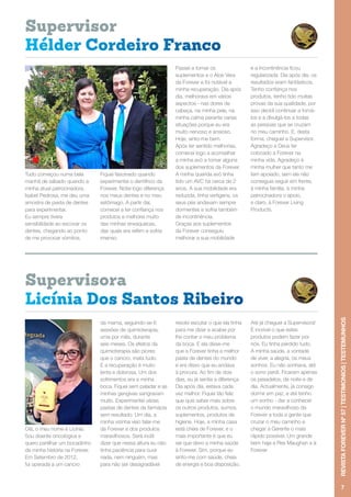 Tudo começou numa bela
manhã de sábado quando a
minha atual patrocinadora,
Isabel Pedrosa, me deu uma
amostra de pasta de dentes
para experimentar.
Eu sempre tivera
sensibilidade ao escovar os
dentes, chegando ao ponto
de me provocar vómitos.
Fiquei fascinado quando
experimentei o dentífrico da
Forever. Notei logo diferença
nos meus dentes e no meu
estômago. A partir daí,
comecei a ter confiança nos
produtos e melhorei muito
das minhas enxaquecas,
das quais era refém e sofria
imenso.
Passei a tomar os
suplementos e o Aloe Vera
da Forever e foi notável a
minha recuperação. Dia após
dia, melhorava em vários
aspectos - nas dores de
cabeça, na minha pele, na
minha calma perante varias
situações porque eu era
muito nervoso e ansioso.
Hoje, sinto-me bem.
Após ter sentido melhorias,
comecei logo a aconselhar
a minha avó a tomar alguns
dos suplementos da Forever.
A minha querida avó tinha
tido um AVC há cerca de 2
anos. A sua mobilidade era
reduzida, tinha vertigens, os
seus pés andavam sempre
dormentes e sofria também
de incontinência.
Graças aos suplementos
da Forever conseguiu
melhorar a sua mobilidade
e a incontinência ficou
regularizada. Dia após dia, os
resultados eram fantásticos.
Tenho confiança nos
produtos, tenho tido muitas
provas da sua qualidade, por
isso decidi continuar a tomá-
los e a divulgá-los a todas
as pessoas que se cruzam
no meu caminho. E, desta
forma, cheguei a Supervisor.
Agradeço a Deus ter
colocado a Forever na
minha vida. Agradeço à
minha mulher que tanto me
tem apoiado, sem ela não
conseguia seguir em frente,
à minha família, à minha
patrocinadora o apoio,
e claro, à Forever Living
Products.
Olá, o meu nome é Licínia.
Sou doente oncológica e
quero partilhar um bocadinho
da minha história na Forever.
Em Setembro de 2012,
fui operada a um cancro
da mama, seguindo-se 6
sessões de quimioterapia,
uma por mês, durante
seis meses. Os efeitos da
quimioterapia são piores
que o cancro, mata tudo.
E a recuperação é muito
lenta e dolorosa. Um dos
sofrimentos era a minha
boca. Fiquei sem paladar e as
minhas gengivas sangravam
muito. Experimentei várias
pastas de dentes da farmácia
sem resultado. Um dia, a
minha vizinha veio falar-me
da Forever e dos produtos
maravilhosos. Será inútil
dizer que nessa altura eu não
tinha paciência para ouvir
nada, nem ninguém, mas
para não ser desagradável
resolvi escutar o que ela tinha
para me dizer e acabei por
lhe contar o meu problema
da boca. E ela disse-me
que a Forever tinha a melhor
pasta de dentes do mundo
e era disso que eu andava
à procura. Ao fim de dois
dias, eu já sentia a diferença.
Dia após dia, estava cada
vez melhor. Fiquei tão feliz
que quis saber mais sobre
os outros produtos, sumos,
suplementos, produtos de
higiene. Hoje, a minha casa
está cheia de Forever, e o
mais importante é que eu
sei que devo a minha saúde
à Forever. Sim, porque eu
sinto-me com saúde, cheia
de energia e boa disposição.
Até já cheguei a Supervisora!
É incrível o que estes
produtos podem fazer por
nós. Eu tinha perdido tudo.
A minha saúde, a vontade
de viver, a alegria, os meus
sonhos. Eu não sonhava, até
o sono perdi. Ficaram apenas
os pesadelos, de noite e de
dia. Actualmente, já consigo
dormir em paz, e até tenho
um sonho - dar a conhecer
o mundo maravilhoso da
Forever a toda a gente que
cruzar o meu caminho e
chegar a Gerente o mais
rápido possível. Um grande
bem haja a Rex Maughan e à
Forever
7
REVISTAFOREVERNº57|TESTIMONIOS|TESTEMUNHOS
Hélder Cordeiro Franco
Licínia Dos Santos Ribeiro
Supervisor
Supervisora
 