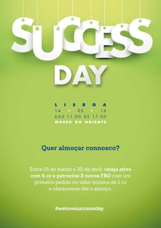 #welovesuccessday
Quer almoçar connosco?
Entre 01 de março e 30 de abril, esteja ativo
com 4 cc e patrocine 2 novos FBO com um
primeiro pedido no valor mínimo de 1 cc
e oferecemos-lhe o almoço.
L I S B O A
1 4 • 0 5 • 1 6
D A S 1 1 : 0 0 À S 1 7 : 0 0
M U S E U D O O R I E N T E
 