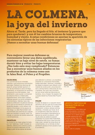 REVISTA FOREVER Nº 60 | PRODUCTO | PRODUTO	 > P. 14
JALEA REAL
Con una fórmula rica en minerales,
vitaminas y que proporciona aminoácidos
esenciales. Destacan las vitaminas del
grupo B, aunque también aporta A, C
y D. Se recomienda en casos de fatiga,
decaimiento, en situaciones de cansancio,
recuperación de enfermedades, mala
alimentación y para ayudar a compensar
los esfuerzos físicos e intelectuales.
Específicamente, actúa sobre nuestras
defensas gracias a su acción antiséptica
y antimicrobiana. Además, hace más
rápida la proliferación de glóbulos blancos
por lo que se recomienda en periodos de
epidemias gripales y como refuerzo del
sistema inmunológico en los grupos de
más riesgo. La Jalea Real también está
recomendada para personas de cualquier
edad que necesiten un aporte “extra” de
energía, en periodos de cambio estacional
o de temperaturas.
PROPÓLEO
Su nombre es de origen griego formada
por “pro” (defensa) y “polis” (ciudad); en
definitiva, defensa de la colmena puesto
que es un producto elaborado por las
abejas a partir de las resinas de árboles
para defender la colmena. Los propóleos
presentan en composición flavonoides,
aceites esenciales, vitaminas y minerales y
las abejas lo preparan para utilizarlo como
material de construcción y de protección
de la colmena frente a infecciones de virus
y bacterias. Sus usos más conocidos
son por actuar sobre las infecciones de
bacterias, virus y hongos. No esperes más
y prueba desde hoy Forever Bee Propolis
#027.
POLEN
El polen de abejas es un pequeño tesoro
alimenticio del que cada vez se descubren
más sustancias nutritivas. Su compleja
composición contiene valiosas enzimas,
vitaminas y minerales que hacen de él
un complemento ideal para reforzar el
sistema inmunológico especialmente en
épocas de cambio de estación. ¿500
mg de polen de calidad te parecen
suficientes? En Forever Bee Pollen#026,
te ofrecemos 500 mg en cada toma del
mejor polen, extraído de zonas libres de
contaminantes y en un formato de fácil
asimilación gracias al micro-picado al que
le sometemos.
LA COLMENA,
la joya del invierno
Forever
Royal Jelly™
Ref. 036
Forever
Bee Propolis™
Ref. 027
¡NUEVO TRÍPTICO DE
PRODUCTOS DE LA
COLMENA!
Te presentamos un nuevo tríptico que
te permitirá presentar y recomendar
la gama de productos de la colmena
de Forever. Con un diseño atractivo
y sencillas explicaciones de los
beneficios del Bee Pollen, Bee
Propolis, Royal Jelly y Bee Honey,
podrás animar a tus clientes y nuevos
patrocinios a disfrutar de
esta excepcional gama de productos.
Ref. 805.
Precio: 2,50€ (10 unidades)
Ahora sí. Tarde, pero ha llegado el frío, el invierno (y parece que
para quedarse), y con él los cambios bruscos de temperatura,
humedad y viento. A estas condiciones se asocian la aparición de
los síntomas típicos de las infecciones respiratorias.
¡Vamos a necesitar unas buenas defensas!
Para mejorar nuestras defensas es
conveniente llevar una dieta equilibrada,
mantener un bajo nivel de estrés, no fumar,
dormir bien y evitar las bajas temperaturas.
¿Ves todo esto muy complicado? Entonces
vas a encontrar unos buenos aliados en los
productos de la colmena como son
la Jalea Real, el Polen y el Propóleo.
 