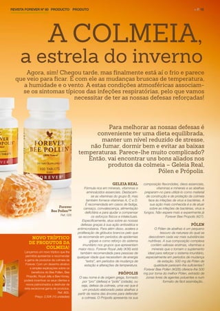 REVISTA FOREVER Nº 60 | PRODUCTO | PRODUTO	 > P. 15
GELEIA REAL
Fórmula rica em minerais, vitaminas e
aminoácidos essenciais. Destacam-
se as vitaminas do grupo B, mas
também fornece vitaminas A, C e D.
É recomendada em casos de fadiga,
cansaço, convalescença, alimentação
deficitária e para ajudar a compensar
os esforços físicos e intelectuais.
Especificamente, atua sobre as nossas
defesas graças à sua ação antissética e
antimicrobiana. Para além disso, acelera a
proliferação de glóbulos brancos pelo que
se recomenda em períodos de epidemias
gripais e como reforço do sistema
imunitário nos grupos que apresentam
maior risco. Forever Royal Jelly (#36) está
também recomendada para pessoas de
qualquer idade que necessitem de energia
“extra”, em períodos de mudança de
estação e alterações de temperatura.
PRÓPOLIS
O seu nome é de origem grega, formado
por “pro” (defesa) e “polis” (cidade), ou
seja, defesa da colmeia, uma vez que é
um produto elaborado pelas abelhas a
partir da resina das árvores para defender
a colmeia. O Própolis apresenta na sua
composição flavonóides, óleos essenciais,
vitaminas e minerais e as abelhas
preparam-no para utilizá-lo como material
de construção e de proteção da colmeia
face às infeções de vírus e bactérias. A
sua ação mais conhecida é a de atuar
sobre as infeções de bactérias, vírus e
fungos. Não espere mais e experimente já
Forever Bee Propolis (#27).
PÓLEN
O Pólen de abelhas é um pequeno
tesouro da natureza do qual se
descobrem cada vez mais substâncias
nutritivas. A sua composição complexa
contém valiosas enzimas, vitaminas e
minerais que o tornam o suplemento
ideal para reforçar o sistema imunitário,
especialmente em períodos de mudança
de estação. 500 mg de Pólen de
qualidade parecem-lhe suficientes?
Forever Bee Pollen (#026) oferece-lhe 500
mg por toma do melhor Pólen, extraído de
zonas livres de agentes poluentes e num
formato de fácil assimilação..
A COLMEIA,
a estrela do inverno
NOVO TRÍPTICO
DE PRODUTOS DA
COLMEIA!
Lançamos um novo tríptico que lhe
permitirá apresentar e recomendar
a gama de produtos da colmeia da
Forever. Com um desenho atrativo
e simples explicações sobre os
benefícios do Bee Pollen, Bee
Propolis, Royal Jelly e Bee Honey,
poderá incentivar os seus clientes e
novos patrocinados a desfrutar de
esta excecional gama de produtos.
Ref. 805.
Preço: 2,50€ (10 unidades)
Forever
Bee Pollen™
Ref. 026
Agora, sim! Chegou tarde, mas finalmente está aí o frio e parece
que veio para ficar. E com ele as mudanças bruscas de temperatura,
a humidade e o vento. A estas condições atmosféricas associam-
se os sintomas típicos das infeções respiratórias, pelo que vamos
necessitar de ter as nossas defesas reforçadas!
Para melhorar as nossas defesas é
conveniente ter uma dieta equilibrada,
manter um nível reduzido de stresse,
não fumar, dormir bem e evitar as baixas
temperaturas. Parece-lhe muito complicado?
Então, vai encontrar uns bons aliados nos
produtos da colmeia – Geleia Real,
Pólen e Própolis.
 