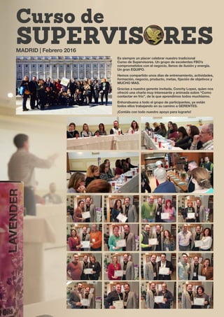 Curso de
SUPERVISORES
Es siempre un placer celebrar nuestro tradicional
Curso de Supervisores. Un grupo de excelentes FBO’s
comprometidos con el negocio, llenos de ilusión y energía.
Un gran EQUIPO.
Hemos compartido unos días de entrenamiento, actividades,
formación, negocio, producto, metas, fijación de objetivos y
MUCHO MAS.
Gracias a nuestra gerente invitada, Conchy Lopez, quien nos
ofreció una charla muy interesante y animada sobre “Como
contactar en frío”, de la que aprendimos todos muchísimo.
Enhorabuena a todo el grupo de participantes, ya están
todos ellos trabajando en su camino a GERENTES.
¡Contáis con todo nuestro apoyo para lograrlo!
MADRID | Febrero 2016
 