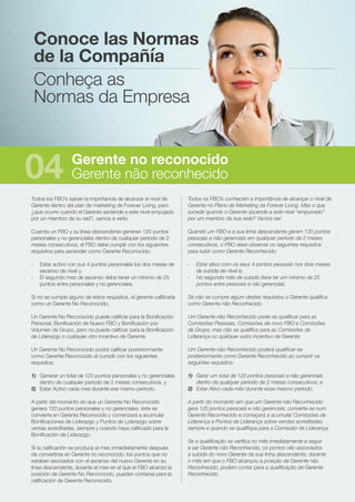 Todos los FBO’s saben la importancia de alcanzar el nivel de
Gerente dentro del plan de marketing de Forever Living, pero
¿qué ocurre cuando el Gerente asciende a este nivel empujado
por un miembro de su red?, vamos a verlo:
Cuando un FBO y su línea descendente generan 120 puntos
personales y no gerenciales dentro de cualquier período de 2
meses consecutivos, el FBO debe cumplir con los siguientes
requisitos para ascender como Gerente Reconocido:
-	 Estar activo con sus 4 puntos personales los dos meses de
ascenso de nivel y,
-	 El segundo mes de ascenso debe tener un mínimo de 25
puntos entre personales y no gerenciales.
Si no se cumple alguno de estos requisitos, el gerente calificaría
como un Gerente No Reconocido.
Un Gerente No Reconocido puede calificar para la Bonificación
Personal, Bonificación de Nuevo FBO y Bonificación por
Volumen de Grupo, pero no puede calificar para la Bonificación
de Liderazgo o cualquier otro incentivo de Gerente.
Un Gerente No Reconocido podrá calificar posteriormente
como Gerente Reconocido al cumplir con los siguientes
requisitos:
1)	 Generar un total de 120 puntos personales y no gerenciales
dentro de cualquier período de 2 meses consecutivos, y
2)	 Estar Activo cada mes durante ese mismo período.
A partir del momento en que un Gerente No Reconocido
genera 120 puntos personales y no gerenciales, éste se
convierte en Gerente Reconocido y comenzará a acumular
Bonificaciones de Liderazgo y Puntos de Liderazgo sobre
ventas acreditadas, siempre y cuando haya calificado para la
Bonificación de Liderazgo.
Si la calificación se produce el mes inmediatamente después
de convertirse en Gerente no reconocido, los puntos que no
estaban asociados con el ascenso del nuevo Gerente en su
línea descendente, durante el mes en el que el FBO alcanzó la
posición de Gerente No Reconocido, pueden contarse para la
calificación de Gerente Reconocido.
Todos os FBO’s conhecem a importância de alcançar o nível de
Gerente no Plano de Marketing da Forever Living. Mas o que
sucede quando o Gerente ascende a este nível “empurrado”
por um membro da sua rede? Vamos ver:
Quando um FBO e a sua linha descendente geram 120 pontos
pessoais e não gerenciais em qualquer período de 2 meses
consecutivos, o FBO deve observar os seguintes requisitos
para subir como Gerente Reconhecido:
-	 Estar ativo com os seus 4 pontos pessoais nos dois meses
de subida de nível e;
-	 No segundo mês de subida deve ter um mínimo de 25
pontos entre pessoais e não gerenciais.
Se não se cumpre algum destes requisitos o Gerente qualifica
como Gerente não Reconhecido.
Um Gerente não Reconhecido pode-se qualificar para as
Comissões Pessoais, Comissões de novo FBO e Comissões
de Grupo, mas não se qualifica para as Comissões de
Liderança ou qualquer outro incentivo de Gerente.
Um Gerente não Reconhecido poderá qualificar-se
posteriormente como Gerente Reconhecido ao cumprir os
seguintes requisitos:
1)	 Gerar um total de 120 pontos pessoais e não gerenciais
dentro de qualquer período de 2 meses consecutivos; e
2)	 Estar Ativo cada mês durante esse mesmo período.
A partir do momento em que um Gerente não Reconhecido
gera 120 pontos pessoais e não gerenciais, converte-se num
Gerente Reconhecido e começará a acumular Comissões de
Liderança e Pontos de Liderança sobre vendas acreditadas,
sempre e quando se qualifique para a Comissão de Liderança.
Se a qualificação se verifica no mês imediatamente a seguir
a ser Gerente não Reconhecido, os pontos não associados
à subida do novo Gerente da sua linha descendente, durante
o mês em que o FBO alcançou a posição de Gerente não
Reconhecido, podem contar para a qualificação de Gerente
Reconhecido.
Conoce las Normas
de la Compañía
Conheça as
Normas da Empresa
Gerente no reconocido
Gerente não reconhecido04
 
