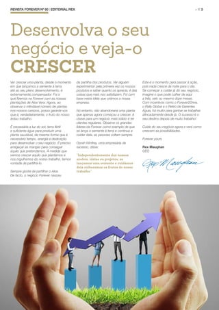 Ver crescer uma planta, desde o momento
em que lançamos a semente à terra
até ao seu pleno desenvolvimento, é
extremamente compensador. Foi o
que fizemos na Forever com as nossas
plantações de Aloe Vera. Agora, ao
observar o infindável número de plantas
nos nossos campos, posso garantir-vos
que é, verdadeiramente, o fruto do nosso
árduo trabalho.
É necessária a luz do sol, terra fértil
e suficiente água para produzir uma
planta saudável, da mesma forma que é
necessário tempo, energia e dedicação
para desenvolver o seu negócio. É preciso
arregaçar as mangas para conseguir
aquilo que pretendemos. À medida que
vemos crescer aquilo que plantámos e
nos orgulhamos do nosso trabalho, temos
vontade de partilhá-lo.
Sempre gostei de partilhar o Aloe.
De facto, o negócio Forever nasceu
da partilha dos produtos. Ver alguém
experimentar pela primeira vez os nossos
produtos e saber quanto os aprecia, é das
coisas que mais nos satisfazem. Foi com
base nesta ideia que criámos a nossa
empresa.
No entanto, não abandonaria uma planta
que apenas agora começou a crescer. A
chave para um negócio mais sólido é ter
clientes regulares. Observe os grandes
líderes da Forever como exemplo de que
se lança a semente à terra e continua a
cuidar dela, as pessoas voltam sempre.
Oprah Winfrey, uma empresária de
sucesso, disse:
“Independentemente dos nossos
sonhos, ideias ou projetos, se
lançamos uma semente e cuidamos
dela colheremos os frutos do nosso
trabalho.”
Este é o momento para passar à ação,
pois nada cresce da noite para o dia.
Se começar a cuidar já do seu negócio,
imagine o que pode colher de aqui
a três, seis ou mesmo doze meses.
Com incentivos como o Forever2Drive,
o Rally Global e o Retiro de Gerentes
Águia, há muito para ganhar se trabalhar
afincadamente desde já. O sucesso é o
seu destino depois de muito trabalho!
Cuide do seu negócio agora e verá como
crescem as possibilidades.
Forever yours
Rex Maughan
CEO
REVISTA FOREVER Nº 60 | EDITORIAL REX	 > P. 3
Desenvolva o seu
negócio e veja-o
CRESCER
 