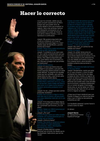 REVISTA FOREVER Nº 60 | EDITORIAL JOAQUÍN GARCÍA	 > P. 4
Los que me conocéis, sabéis que me
gusta compartir experiencias de FBO’s
porque creo que pueden servir de
mucha utilidad a otros que empiezan su
negocio. Hace unas semanas mantuve
una interesante conversación con un
emprendedor en la sede de Forever al
que vamos a llamar, Evaristo, y que os
reproduzco a continuación:
Joaquín: Me gustaría preguntarte algo,
¿Cuál es el obstáculo con el que te
encuentras ahora para llegar a tu meta?
¿Serías capaz de identificarlo y ponerlo
encima de la mesa?
Evaristo: Tengo prisa y quiero encontrar la
fórmula de éxito rápidamente
Joaquín: Tu problema no es nuevo para
mí: veo a gente constantemente que que
quiere conseguir muchas cosas en poco
tiempo. Pero déjame preguntarte algo
más ¿Qué hábitos has incorporado a tu
día a día para conseguir eso que anhelas
con tanta prisa?
Evaristo: No te entiendo
Joaquín: Tú dices que tienes prisa por
conseguir lo que quieres y que para ello,
incluso supongo habrás probado ya varias
cosas distintas. Te pregunto por aquellas
cosas que has cambiado, que supongo
haces todos los días, y que forman parte
de tus hábitos de éxito diarios.
Evaristo: Bueno, al principio hablaba del
Combo Pack y patrocinar con 2 cc, como
no me fue bien, pasé a hablar del Clean 9,
pero como no lo usaba mucho tampoco
funcionó, ahora estoy probando con el
Vital 5.
Joaquín: Ya veo. ¿Crees que esos cambio
producirán resultados?
Evaristo: No lo sé pero si hago lo mismo,
está claro que no avanzo, así que pruebo
con cosas deferentes hasta dar con lo que
funcione
Joaquín: Si te preguntara si sabes alguna
técnica que seguro que funciona o que te
han comentado que funciona, ¿Tú cuál
dirías?
Evaristo: Hablar con CINCO personas por
día. Pero eso es complicado
Joaquín: ¿Por qué?
Evaristo:Porque intento por redes sociales
contactar con muchas personas pero no
consigo que se interesen
Joaquín: ¿Cómo lo haces?
Evaristo: Les mando un email con enlaces
a un montón de cosas interesantes
de la empresa, vídeos, descargables,
información de producto....
Joaquín ¿Podrías decirme cuántas
personas has conocido hoy desde que te
has levantado, hasta ahora, que son las
18:00?
Evaristo: El chofer del autobús que tomé
a las 09:00, la persona que se sentó a
mi lado en el trayecto hasta mi parada,
El camarero que me sirvió un café en la
cafetería a las 10:00, la persona que me
vendió un boleto de lotería en la misma
cafetería, el director de la oficina del banco
al que fuí a sacar dinero a las 10:30, una
dependienta nueva donde suelo comprar
el pan a las 14:00, una joven que me
pidió un mechero en la calle a las 16:00,
aunque yo no fumo y un nuevo seguidor
en mi cuenta de twitter hace cinco
minutos... y creo que eso es todo.
Joaquín: Son ocho. ¿A cuántas les has
hablado de Forever?
Evaristo: A ninguno
Joaquín: Es verdad, tienes prisa por
encontrar tu fórmula de éxito pero creo
que la tienes delante de tus narices y no la
ves. Has conocido a ocho personas hoy
y no has hablado de Forever a ninguna.
Si lo hubieras hecho, ahora tendrías ocho
posibles contactos para aumentar tu
equipo.
Evaristo: Pero cómo les hablo de Forever
en tan poco tiempo
Joaquín: Simplemente, cuenta qué estás
en un nuevo proyecto, y cómo te están
cambiando las cosas con él y les dejas
tu tarjeta de visita. Evaristo, el negocio de
Forever se basa en que muchas personas
hagan cosas sencillas. Cuenta a todas las
personas que puedas esas cosas sencillas
que te funcionan y acabarás duplicándolo
con un montón de gente. Si de verdad
tienes prisa, en vez de hablar con CINCO
personas por día, hazlo con 25, ya verás
como tu negocio se acelera
¿Crees que el mayor obstáculo para que
Evaristo no llegue a su meta es que tiene
prisa o que no habla con las personas
suficientes por día?
Los resultados aparecen cuando haces lo
correcto todos los días!!
Un abrazo
Joaquín García
Dir. Operaciones Forever
España & Portugal
Hacer lo correcto
 