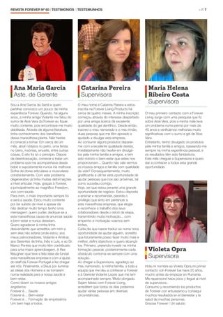 REVISTA FOREVER Nº 60 | TESTIMONIOS | TESTEMUNHOS 	 > P. 7
Violeta Opra
Supervisora
Hola,mi nombre es Violeta Opra,mi primer
contacto con Forever fue hace 20 años,
mucho antes de empezar en Rumanía.
Me repatrociné hace poco y llegué al nivel
de supervisora .
Consumo y recomiendo los productos
de Forever con entusiasmo y conseguí
muchos resultados en el bienestar y la
salud de muchas personas.
Gracias Forever ! Un saludo
Ana Maria Garcia
Aste. de Gerente
Sou a Ana Garcia da Sertã e quero
partilhar convosco um pouco da minha
experiência Forever. Quando, há alguns
anos, a minha amiga Violante me falou do
sumo de Aloe Vera da Forever eu fiquei
muito contente, pois encontrava-me muito
debilitada. Através de alguma literatura,
tinha conhecimento dos benefícios
dessa maravilhosa planta. Não hesitei
e comecei a tomar. Em cerca de um
mês, aboli nódulos no peito, uma ferida
no útero, insónias, sinusite, entre outras
coisas. E isto foi só o princípio. Depois
da desintoxicação, comecei a tratar um
problema que me acompanhava desde
bebé e supostamente nunca iria melhorar.
Sofria de dores articulares e musculares
constantemente. Com este problema
degenerativo já tinha muitas deformações
a nível articular. Hoje, graças à Forever,
e principalmente ao magnífico Freedom,
vivo com saúde.
Para mim, o mais importante sempre foi
e será a saúde. Estou muito contente
por ter subido de nível e apesar de
não dedicar muito tempo tenho uma
mensagem: quem puder, dedique-se a
esta maravilhosa causa de anunciar saúde
e bem-estar e nunca desistam.
Quero agradecer à minha linha
descendente que acreditou em mim e
sem eles não estaria onde estou; aos
meus patrocinadores, Violante e Amílcar,
aos Gerentes de linha, Inês e Luís, e ao Dr.
Marco Pontes que muito têm contribuído
para uma maior aprendizagem. A Rex
Maughan que teve a feliz ideia de fundar
esta maravilhosa empresa e com a ajuda
do staff da Forever Portugal a fez chegar
até nós. Finalmente, a Deus por iluminar
as ideias dos Homens e se tornarem
numa realidade para a nossa saúde e
bem-estar.
Como dizem os nossos amigos
angolanos:
Forever é… Saúde
Forever é… Bem-estar
Forever é… Formação de empresários
Um bem haja a todos.
Catarina Pereira
Supervisora
O meu nome é Catarina Pereira e estou
inscrita na Forever Living Products há
cerca de quatro meses. A minha inscrição
começou através do interesse despertado
por uma amiga acerca da excelente
qualidade do gel dentífrico. Desde então,
inscrevi o meu namorado e o meu irmão,
duas pessoas que me têm apoiado e
ajudado a divulgar esta empresa.
Ao consumir alguns produtos deparei-
me com a excelente qualidade destes,
imediatamente não hesitei em divulgá-
los pela minha família e amigos, e tem
sido notório o bem-estar que estes nos
proporcionam... Quanto não vale vermos
os nossos amigos e família com qualidade
de vida? Consequentemente, muito
gratificante e útil ter esta oportunidade de
ajudar pessoas que nos são próximas, tal
como sucedeu comigo.
Hoje, sei que estou perante uma grande
oportunidade de negócio. Estou disposta
a ensinar e recomendar, perante o
privilégio que sinto em pertencer a
esta maravilhosa empresa, que elogia
e reconhece o trabalho dos seus
colaboradores desde o início da etapa,
transmitindo muita motivação... com
empenho e motivação voamos sem
limites.
Cada dia que nasce traduz-se numa nova
oportunidade de ajudar alguém, acredito
que futuramente posso fazer muito mais e
melhor, defini objectivos e quero alcançá-
los. Primeiro, pretendo investir na minha
formação pessoal, posteriormente cada
obstáculo contorna-se sempre com uma
solução.
Ao chegar a Supervisora, agradeço ao
meu namorado, à minha família, a toda a
equipa que me deu a conhecer a Forever
e à Gerente Violante Lopes que me tem
acompanhado sempre. Muito obrigado.
Sejam felizes com Forever Living,
acreditem que todos os dias podemos
ajudar várias pessoas em diversas
circunstâncias.
Maria Helena
Ribeiro Costa
Supervisora
O meu primeiro contacto com a Forever
Living surge com uma pesquisa que fiz
sobre Aloe Vera, pois a minha mãe teve
um problema numa perna por mais de
40 anos e verificámos melhorias muito
significativas com o sumo e gel de Aloe
Vera.
Entretanto, tenho divulgado os produtos
pela minha famíla e amigos, baseando-me
sempre na minha experiência pessoal, e
os resultados têm sido fantásticos.
Este mês cheguei a Supervisora e quero
dar a conhecer a todos esta grande
oportunidade.
 