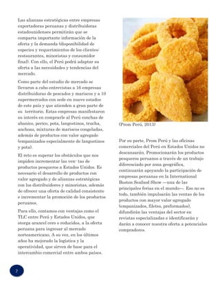 Las alianzas estratégicas entre empresas exportadoras peruanas y distribuidoras estadounidenses permitirán que se comparta importante información de la oferta y la demanda (disponibilidad de especies y requerimientos de los clientes: restaurantes, minoristas y consumidor final). Con ello, el Perú podrá adaptar su oferta a las necesidades y tendencias del mercado. 
Como parte del estudio de mercado se llevaron a cabo entrevistas a 16 empresas distribuidoras de pescados y mariscos y a 10 supermercados con sede en nueve estados de este país y que atienden a gran parte de su territorio. Estas empresas manifestaron su interés en comprarle al Perú conchas de abanico, perico, pota, langostinos, trucha, anchoas, mixturas de mariscos congeladas, además de productos con valor agregado (empanizados especialmente de langostinos y pota). 
El reto es superar los obstáculos que nos impiden incrementar las ven- tas de productos pesqueros a Estados Unidos. Es necesario el desarrollo de productos con valor agregado y de alianzas estratégicas con los distribuidores y minoristas, además de ofrecer una oferta de calidad consistente e incrementar la promoción de los productos peruanos. 
Para ello, contamos con ventajas como el TLC entre Perú y Estados Unidos, que otorga arancel cero o reducidos, a la oferta peruana para ingresar al mercado norteamericano. A su vez, en los últimos años ha mejorado la logística y la operatividad, que sirven de base para el intercambio comercial entre ambos países. 
(Prom Perú, 2013) 
Por su parte, Prom Perú y las oficinas comerciales del Perú en Estados Unidos no descansarán. Promocionarán los productos pesqueros peruanos a través de un trabajo diferenciado por zona geográfica, continuarán apoyando la participación de empresas peruanas en la International Boston Seafood Show —una de las principales ferias en el mundo—. Eso no es todo, también impulsarán las ventas de los productos con mayor valor agregado (empanizados, filetes, preformados), difundirán las ventajas del sector en revistas especializadas e identificarán y darán a conocer nuestra oferta a potenciales compradores. 
7  