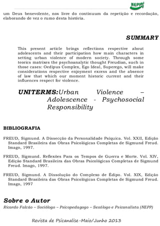 um Deus benevolente, nos livre do continuum da repetição e recordação,
elaborando de vez o rumo desta história.
SUMMARY
This present article brings reflections respective about
adolescents and their participation how main characters in
setting urban violence of modern society. Through some
teorics matrixes the psychoanalytic thought Freudian, such in
those cases: Oedipus Complex, Ego Ideal, Superego, will make
considerations respective enjoyment excess and the absence
of law that which our moment historic current and their
influences respect for violence.
UNITERMS:Urban Violence –
Adolescence - Psychosocial
Responsibility
BIBLIOGRAFIA
FREUD, Sigmund. A Dissecção da Personalidade Psíquica. Vol. XXII, Edição
Standard Brasileira das Obras Psicológicas Completas de Sigmund Freud.
Imago, 1997.
FREUD, Sigmund. Reflexões Para os Tempos de Guerra e Morte. Vol. XIV,
Edição Standard Brasileira das Obras Psicológicas Completas de Sigmund
Freud. Imago, 1997.
FREUD, Sigmund. A Dissolução do Complexo de Édipo. Vol. XIX, Edição
Standard Brasileira das Obras Psicológicas Completas de Sigmund Freud.
Imago, 1997
Sobre o Autor
Ricardo Falcão – Sociólogo – Psicopedagogo – Sexólogo e Psicanalista (NEPP)
Revista de Psicanalise-Maio/Junho 2013
 