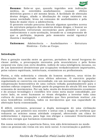 Resumo: Sabe-se que, quando ingeridos sem indicação
médica, os esteróides anabolizantes causam efeitos
deletérios graves e até mesmo fatais. A facilidade de obtenção
destas drogas, aliada a idealização do corpo existente em
nossa sociedade, levou ao consumo de anabolizantes e pela
faixa de maior risco: a adolescência.
O presente estudo procurou discutir algumas questões acerca
da estrutura psíquica dos usuários destas drogas, e buscar as
modificações estruturais necessárias para perm itir o auto-
conhecimento e auto-aceitação, levando-os a com preensão de
que a perfeição, im posta pelo mom ento social vigente,é
ilusória e inatingível.
Unitermos: Adolescência – Anabolizantes - Estrutura
Histérica - Culto ao Corpo.
Introdução
Para a geração nascida entre as guerras, portadora de moral burguesa de
classe média, a preocupação excessiva pela musculatura e pela forma
corporal era vista com certo desdém, indício de um a inteligência escassa, ou
de um lamentável desinteresse por ocupações verdadeiramente importantes,
pelos valores espirituais, intelectuais, econômicos ou profissionais.
Porém, a vida sedentária e cômoda do homem moderno, seus vícios de
alimentação tem m ostrado seus efeitos adversos. O exercício popular
regularizado se converteu em necessidade, em um mecanismo de regulação e
com pensação homeostática de uma cultura voltada paradoxalmente para o
mínimo esforço corporal. Grande parte do progresso do século XX nos trouxe
economia de movim entos. Por um lado, muito do desenvolvimento econôm ico
e do avanço tecnológico e científico teve como meta maior com odidade, por
outro lado, os seres humanos se viram obrigados a inventar toda uma
cultura de novas ocupações e atividades que lhes permitam reativar ,em
seus hem isférios cerebrais, todos os movimentos que sua capacidade de
abstração havia economizado.
É difícil, entretanto, processar a dupla mensagem de uma civilização
esquizóide, que primeiro nos envolve e seduz com a magia de artefatos que
reduzem ao m ínimo nossa atividade corporal, oferecendo um clim a de
sedentarismo e repouso, para logo nos obrigar a consumir freneticamente
toda esta energia que havíam os economizado.
Em nossa sociedade, a aparência física, tem sido determinante no modo
com o as pessoas são vistas em seu meio social. A escravização a padrões
Revista de Psicanalise-Maio/Junho 2013
 