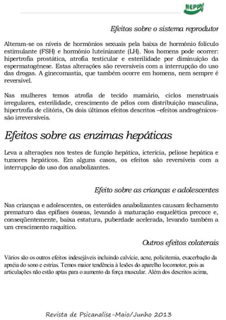 Efeitos sobre o sistema reprodutor
Alteram-se os níveis de hormônios sexuais pela baixa de hormônio folículo
estimulante (FSH) e hormônio luteinizante (LH). Nos homens pode ocorrer:
hipertrofia prostática, atrofia testicular e esterilidade por diminuição da
espermatogênese. Estas alterações são reversíveis com a interrupção do uso
das drogas. A ginecomastia, que também ocorre em homens, nem sempre é
reversível.
Nas mulheres temos atrofia de tecido mamário, ciclos menstruais
irregulares, esterilidade, crescimento de pêlos com distribuição masculina,
hipertrofia de clitóris, Os dois últimos efeitos descritos –efeitos androgênicos-
são irreversíveis.
Efeitos sobre as enzimas hepáticas
Leva a alterações nos testes de função hepática, icterícia, peliose hepática e
tumores hepáticos. Em alguns casos, os efeitos são reversíveis com a
interrupção do uso dos anabolizantes.
Efeito sobre as crianças e adolescentes
Nas crianças e adolescentes, os esteróides anabolizantes causam fechamento
prematuro das epífises ósseas, levando à maturação esquelética precoce e,
conseqüentemente, baixa estatura, puberdade acelerada, levando também a
um crescimento raquítico.
Outros efeitos colaterais
Vários são os outros efeitos indesejáveis incluindo calvície, acne, policitemia, exacerbação da
apnéia do sono e estrias. Temos maior tendência à lesões do aparelho locomotor, pois as
articulações não estão aptas para o aumento da força muscular. Além dos descritos acima,
Revista de Psicanalise-Maio/Junho 2013
 