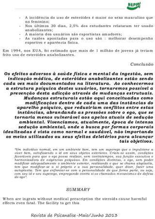 - A incidência do uso de esteróides é maior no sexo masculino que
no feminin o;
- Nos últim os 30 dias, 2,5% dos estudantes relataram ter usado
an abolizantes;
- A maioria dos usuários são esportistas am adores;
- As razões apontadas para o uso são : melhorar desem penho
esportivo e aparên cia física.
Em 1994, nos EUA, foi estimado que mais de 1 milhão de jovens já teria m
feito uso de esteróides anabolizantes.
Conclusão
Os efeitos adversos à saúde física e m ental da ingestão, sem
indicação m édica, de esteróides anabolizantes estão sendo
cada vez mais docum entados na literatura. Ao conhecermos
a estrutura psíquica destes usuários, tornaremos possível a
prevenção desta adicção através de mudanças estrutuais.
Mudanças estruturais estão aqui conceituadas como
modificações dentro de cada um a das instâncias do
aparelho psíquico, que reduziriam conflitos entre estas
instâncias, abrandando as pressões sobre o ego, que se
tornaria m enos vulnerável aos apelos atuais de sedução
ambiental. Vivenciamos, atualm ente, época de intensa
sedução ambiental, onde a busca por formas corporais
idealizadas é vista como normal e saudável, não importando
os meios utilizados ou seus efeitos deletérios para alcançar
tais objetivos.
“Um indivíduo norm al, em um ambiente bom , tem um superego que o impulsione a
viver bem, satisfazendo o id em seus objetos exteriores. Criam-se assim, condições
favoráveis para que o ego possa realizar, sem contratempos, sua função executiva e
harmonizadora de exigências psíquicas. Em condições distintas, o ego, sem poder
modificar adequadam ente o am biente exterior, realizando o que se chama aloplastia,
tem que modificar-se a si próprio e a sua personalidade, quer dizer, fazer uma
au toplastia. Tem que enfrentar-se com a personalidade de que forma parte, ou seja,
com seu id e seu superego, empregando contra si os chamados m ecanismo s de defesa
do ego”.
SUMMARY
W hen are in gests with out medical prescription the steroids cause harmful
effects even fatal. The facility to get this
Revista de Psicanalise-Maio/Junho 2013
 